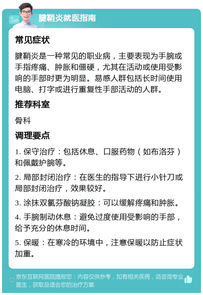 腱鞘炎就医指南 常见症状 腱鞘炎是一种常见的职业病，主要表现为手腕或手指疼痛、肿胀和僵硬，尤其在活动或使用受影响的手部时更为明显。易感人群包括长时间使用电脑、打字或进行重复性手部活动的人群。 推荐科室 骨科 调理要点 1. 保守治疗：包括休息、口服药物（如布洛芬）和佩戴护腕等。 2. 局部封闭治疗：在医生的指导下进行小针刀或局部封闭治疗，效果较好。 3. 涂抹双氯芬酸钠凝胶：可以缓解疼痛和肿胀。 4. 手腕制动休息：避免过度使用受影响的手部，给予充分的休息时间。 5. 保暖：在寒冷的环境中，注意保暖以防止症状加重。