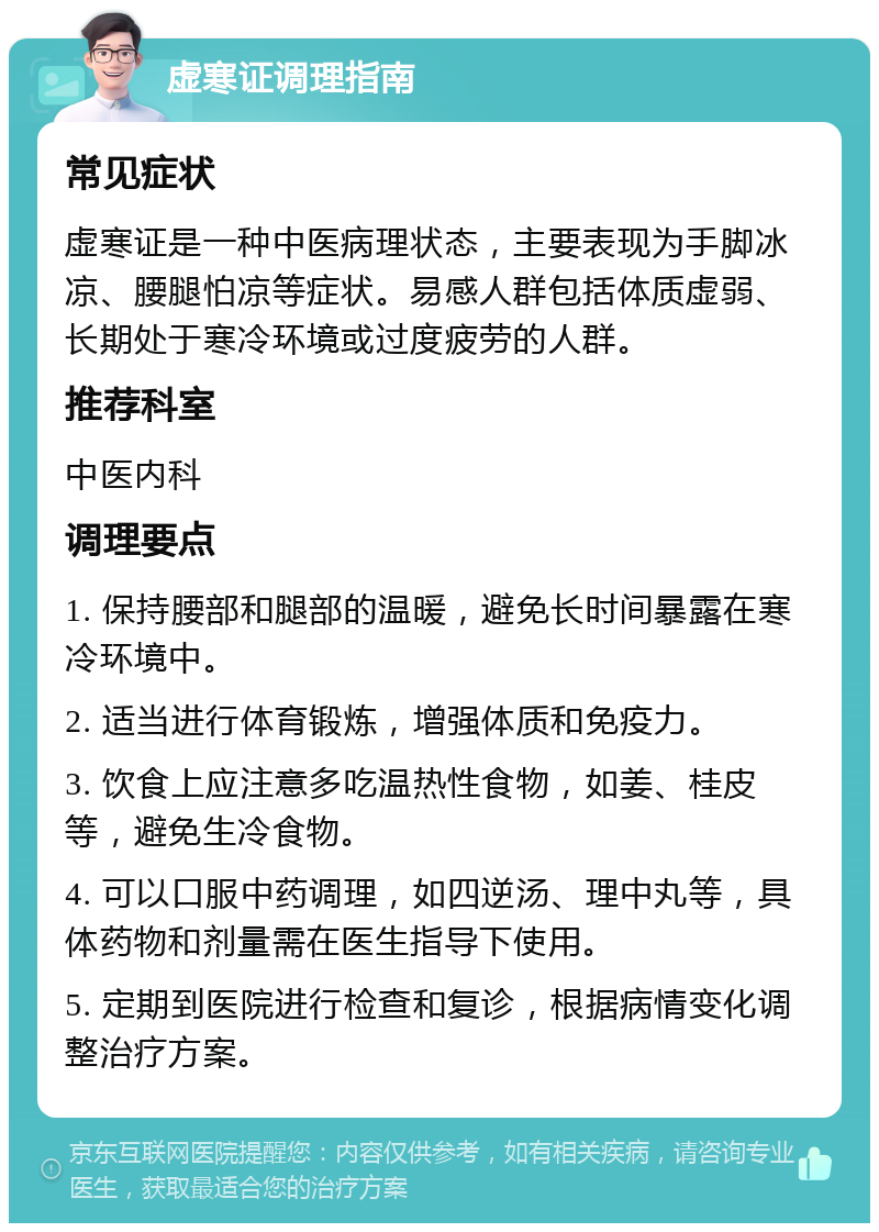 虚寒证调理指南 常见症状 虚寒证是一种中医病理状态，主要表现为手脚冰凉、腰腿怕凉等症状。易感人群包括体质虚弱、长期处于寒冷环境或过度疲劳的人群。 推荐科室 中医内科 调理要点 1. 保持腰部和腿部的温暖，避免长时间暴露在寒冷环境中。 2. 适当进行体育锻炼，增强体质和免疫力。 3. 饮食上应注意多吃温热性食物，如姜、桂皮等，避免生冷食物。 4. 可以口服中药调理，如四逆汤、理中丸等，具体药物和剂量需在医生指导下使用。 5. 定期到医院进行检查和复诊，根据病情变化调整治疗方案。