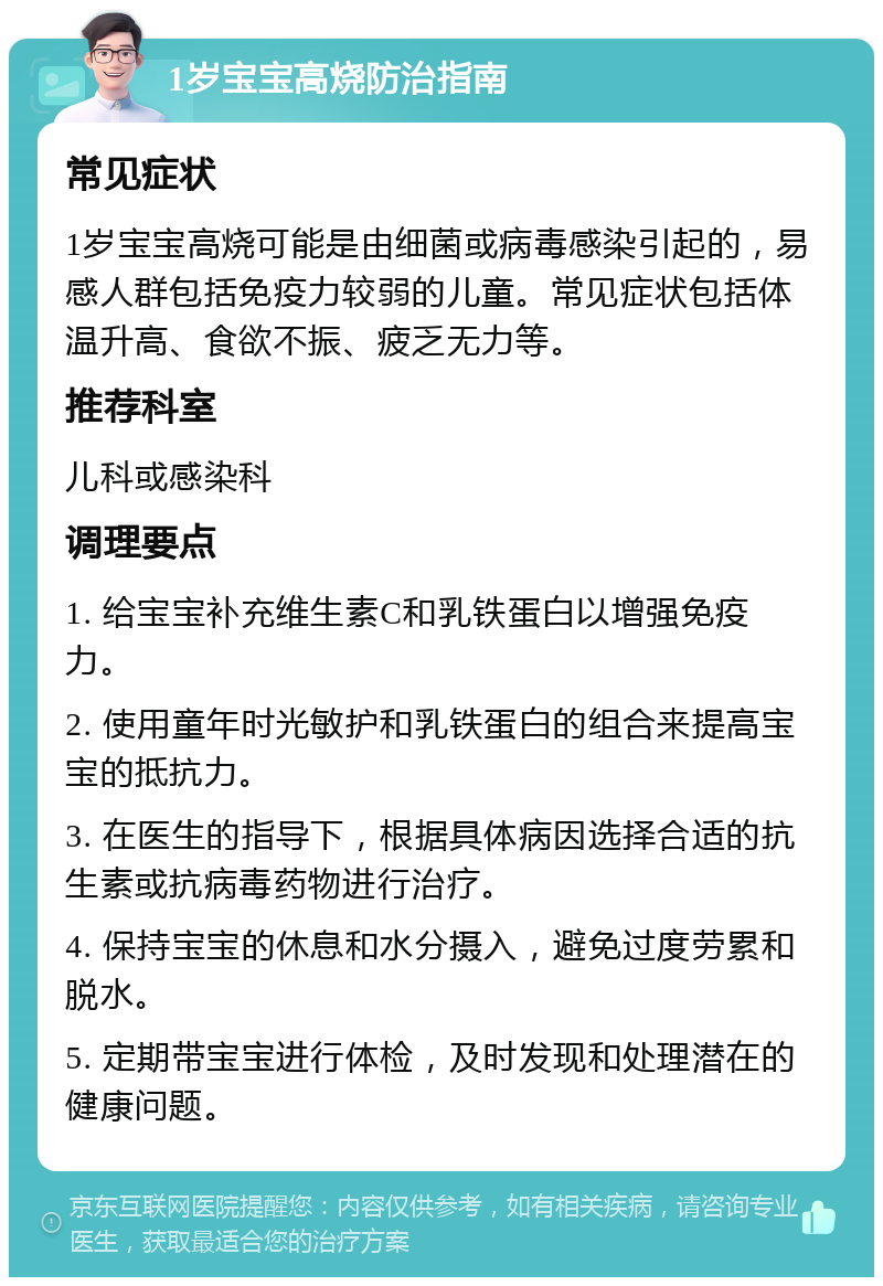 1岁宝宝高烧防治指南 常见症状 1岁宝宝高烧可能是由细菌或病毒感染引起的，易感人群包括免疫力较弱的儿童。常见症状包括体温升高、食欲不振、疲乏无力等。 推荐科室 儿科或感染科 调理要点 1. 给宝宝补充维生素C和乳铁蛋白以增强免疫力。 2. 使用童年时光敏护和乳铁蛋白的组合来提高宝宝的抵抗力。 3. 在医生的指导下，根据具体病因选择合适的抗生素或抗病毒药物进行治疗。 4. 保持宝宝的休息和水分摄入，避免过度劳累和脱水。 5. 定期带宝宝进行体检，及时发现和处理潜在的健康问题。