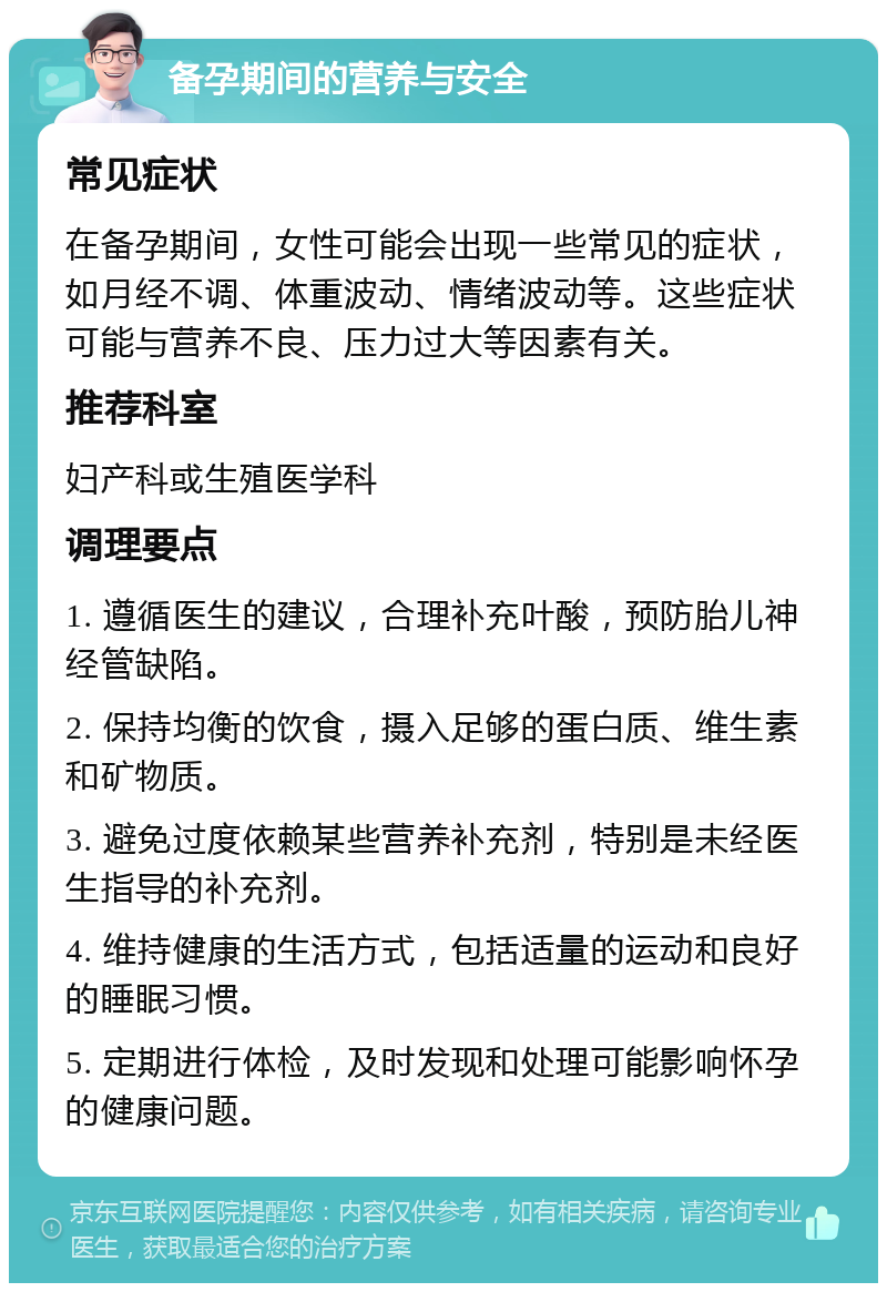 备孕期间的营养与安全 常见症状 在备孕期间，女性可能会出现一些常见的症状，如月经不调、体重波动、情绪波动等。这些症状可能与营养不良、压力过大等因素有关。 推荐科室 妇产科或生殖医学科 调理要点 1. 遵循医生的建议，合理补充叶酸，预防胎儿神经管缺陷。 2. 保持均衡的饮食，摄入足够的蛋白质、维生素和矿物质。 3. 避免过度依赖某些营养补充剂，特别是未经医生指导的补充剂。 4. 维持健康的生活方式，包括适量的运动和良好的睡眠习惯。 5. 定期进行体检，及时发现和处理可能影响怀孕的健康问题。