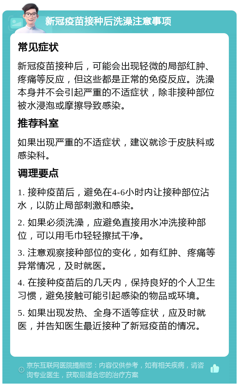 新冠疫苗接种后洗澡注意事项 常见症状 新冠疫苗接种后，可能会出现轻微的局部红肿、疼痛等反应，但这些都是正常的免疫反应。洗澡本身并不会引起严重的不适症状，除非接种部位被水浸泡或摩擦导致感染。 推荐科室 如果出现严重的不适症状，建议就诊于皮肤科或感染科。 调理要点 1. 接种疫苗后，避免在4-6小时内让接种部位沾水，以防止局部刺激和感染。 2. 如果必须洗澡，应避免直接用水冲洗接种部位，可以用毛巾轻轻擦拭干净。 3. 注意观察接种部位的变化，如有红肿、疼痛等异常情况，及时就医。 4. 在接种疫苗后的几天内，保持良好的个人卫生习惯，避免接触可能引起感染的物品或环境。 5. 如果出现发热、全身不适等症状，应及时就医，并告知医生最近接种了新冠疫苗的情况。