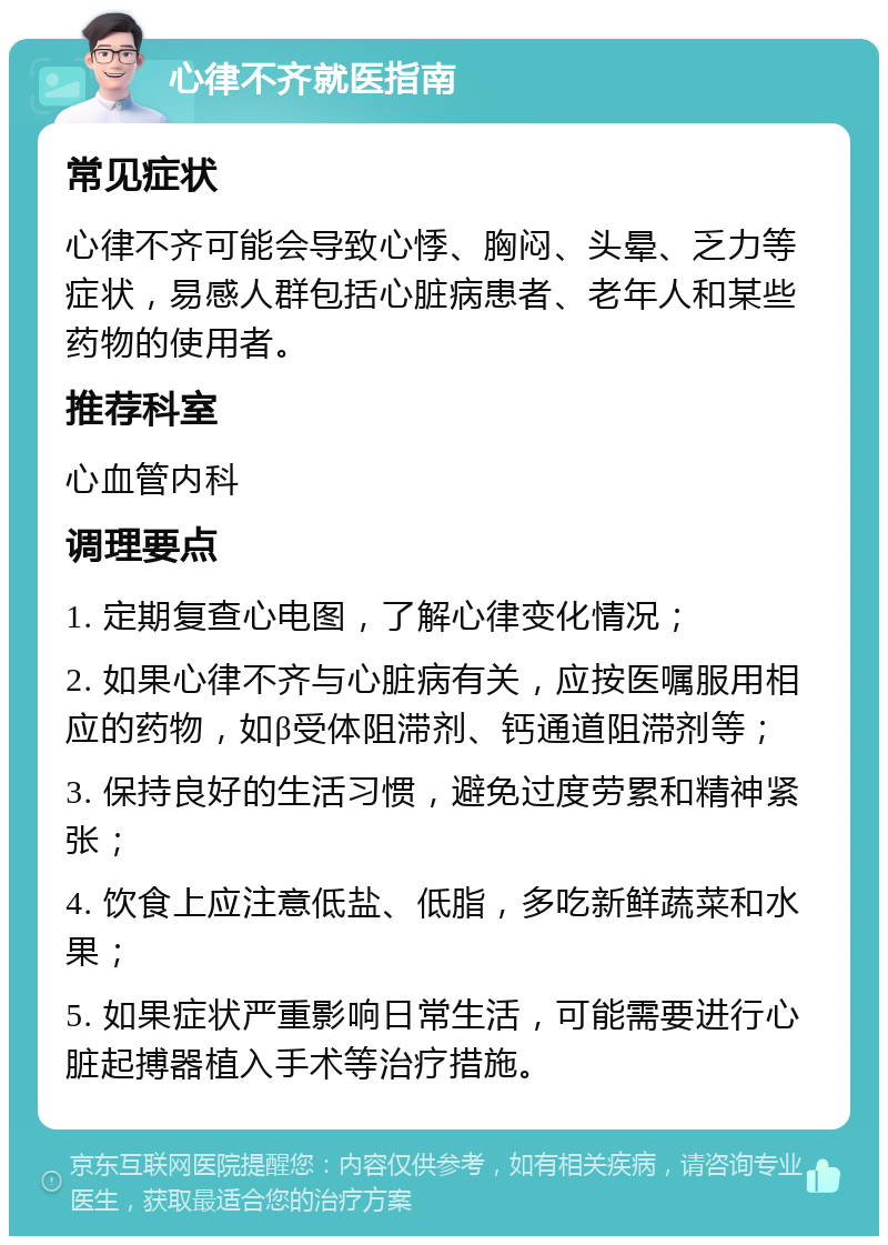 心律不齐就医指南 常见症状 心律不齐可能会导致心悸、胸闷、头晕、乏力等症状，易感人群包括心脏病患者、老年人和某些药物的使用者。 推荐科室 心血管内科 调理要点 1. 定期复查心电图，了解心律变化情况； 2. 如果心律不齐与心脏病有关，应按医嘱服用相应的药物，如β受体阻滞剂、钙通道阻滞剂等； 3. 保持良好的生活习惯，避免过度劳累和精神紧张； 4. 饮食上应注意低盐、低脂，多吃新鲜蔬菜和水果； 5. 如果症状严重影响日常生活，可能需要进行心脏起搏器植入手术等治疗措施。