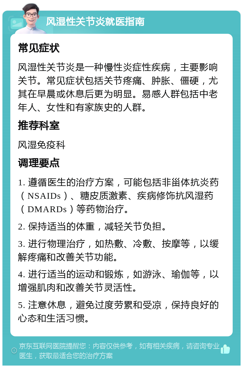 风湿性关节炎就医指南 常见症状 风湿性关节炎是一种慢性炎症性疾病，主要影响关节。常见症状包括关节疼痛、肿胀、僵硬，尤其在早晨或休息后更为明显。易感人群包括中老年人、女性和有家族史的人群。 推荐科室 风湿免疫科 调理要点 1. 遵循医生的治疗方案，可能包括非甾体抗炎药（NSAIDs）、糖皮质激素、疾病修饰抗风湿药（DMARDs）等药物治疗。 2. 保持适当的体重，减轻关节负担。 3. 进行物理治疗，如热敷、冷敷、按摩等，以缓解疼痛和改善关节功能。 4. 进行适当的运动和锻炼，如游泳、瑜伽等，以增强肌肉和改善关节灵活性。 5. 注意休息，避免过度劳累和受凉，保持良好的心态和生活习惯。