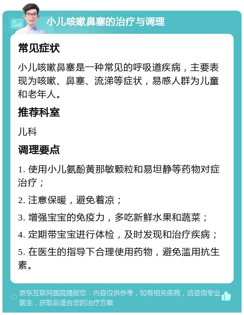 小儿咳嗽鼻塞的治疗与调理 常见症状 小儿咳嗽鼻塞是一种常见的呼吸道疾病，主要表现为咳嗽、鼻塞、流涕等症状，易感人群为儿童和老年人。 推荐科室 儿科 调理要点 1. 使用小儿氨酚黄那敏颗粒和易坦静等药物对症治疗； 2. 注意保暖，避免着凉； 3. 增强宝宝的免疫力，多吃新鲜水果和蔬菜； 4. 定期带宝宝进行体检，及时发现和治疗疾病； 5. 在医生的指导下合理使用药物，避免滥用抗生素。