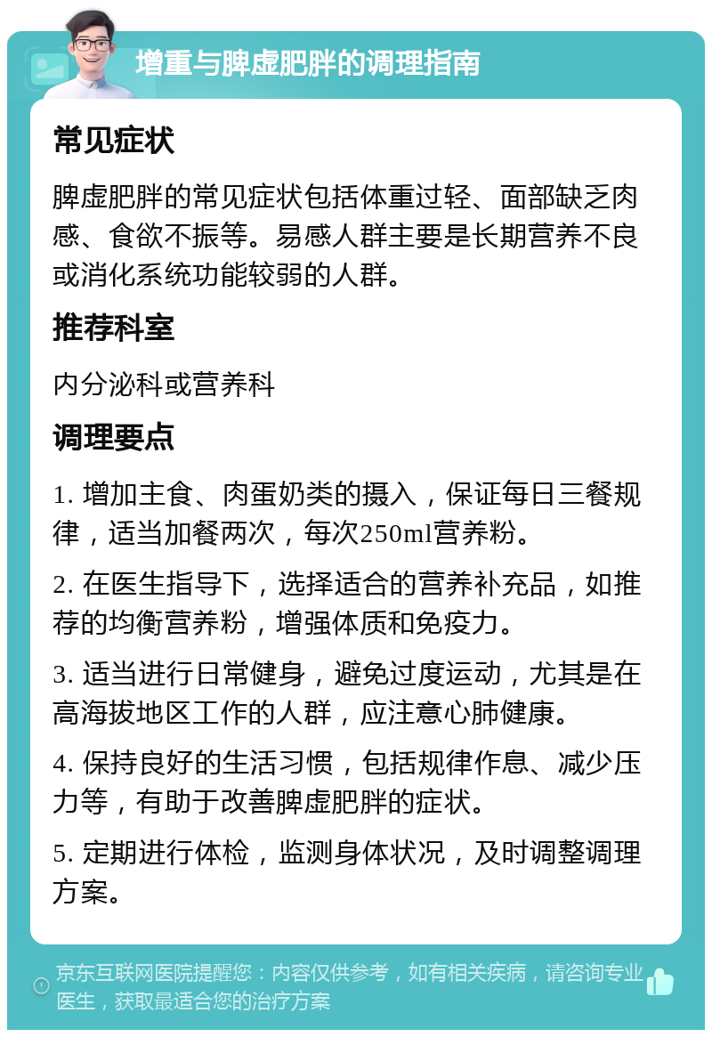 增重与脾虚肥胖的调理指南 常见症状 脾虚肥胖的常见症状包括体重过轻、面部缺乏肉感、食欲不振等。易感人群主要是长期营养不良或消化系统功能较弱的人群。 推荐科室 内分泌科或营养科 调理要点 1. 增加主食、肉蛋奶类的摄入，保证每日三餐规律，适当加餐两次，每次250ml营养粉。 2. 在医生指导下，选择适合的营养补充品，如推荐的均衡营养粉，增强体质和免疫力。 3. 适当进行日常健身，避免过度运动，尤其是在高海拔地区工作的人群，应注意心肺健康。 4. 保持良好的生活习惯，包括规律作息、减少压力等，有助于改善脾虚肥胖的症状。 5. 定期进行体检，监测身体状况，及时调整调理方案。