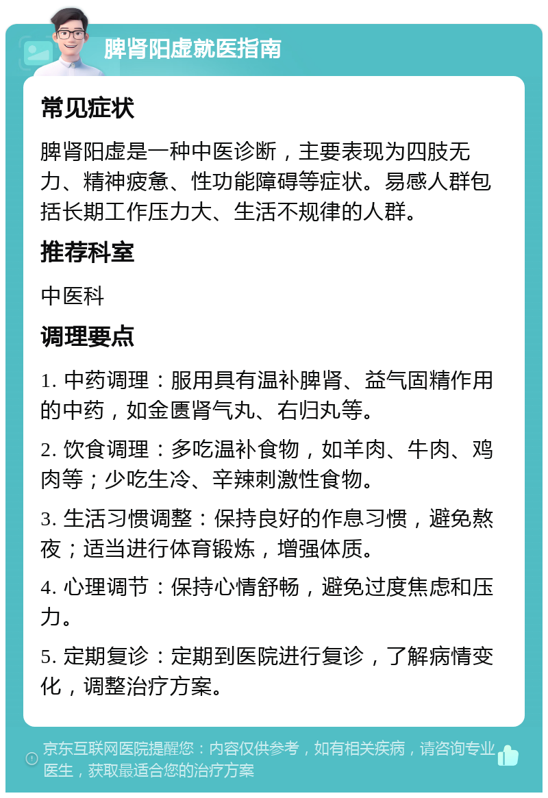 脾肾阳虚就医指南 常见症状 脾肾阳虚是一种中医诊断，主要表现为四肢无力、精神疲惫、性功能障碍等症状。易感人群包括长期工作压力大、生活不规律的人群。 推荐科室 中医科 调理要点 1. 中药调理：服用具有温补脾肾、益气固精作用的中药，如金匮肾气丸、右归丸等。 2. 饮食调理：多吃温补食物，如羊肉、牛肉、鸡肉等；少吃生冷、辛辣刺激性食物。 3. 生活习惯调整：保持良好的作息习惯，避免熬夜；适当进行体育锻炼，增强体质。 4. 心理调节：保持心情舒畅，避免过度焦虑和压力。 5. 定期复诊：定期到医院进行复诊，了解病情变化，调整治疗方案。