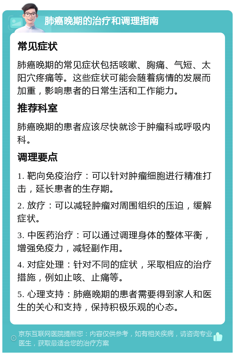 肺癌晚期的治疗和调理指南 常见症状 肺癌晚期的常见症状包括咳嗽、胸痛、气短、太阳穴疼痛等。这些症状可能会随着病情的发展而加重，影响患者的日常生活和工作能力。 推荐科室 肺癌晚期的患者应该尽快就诊于肿瘤科或呼吸内科。 调理要点 1. 靶向免疫治疗：可以针对肿瘤细胞进行精准打击，延长患者的生存期。 2. 放疗：可以减轻肿瘤对周围组织的压迫，缓解症状。 3. 中医药治疗：可以通过调理身体的整体平衡，增强免疫力，减轻副作用。 4. 对症处理：针对不同的症状，采取相应的治疗措施，例如止咳、止痛等。 5. 心理支持：肺癌晚期的患者需要得到家人和医生的关心和支持，保持积极乐观的心态。