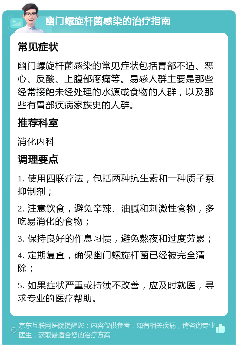 幽门螺旋杆菌感染的治疗指南 常见症状 幽门螺旋杆菌感染的常见症状包括胃部不适、恶心、反酸、上腹部疼痛等。易感人群主要是那些经常接触未经处理的水源或食物的人群，以及那些有胃部疾病家族史的人群。 推荐科室 消化内科 调理要点 1. 使用四联疗法，包括两种抗生素和一种质子泵抑制剂； 2. 注意饮食，避免辛辣、油腻和刺激性食物，多吃易消化的食物； 3. 保持良好的作息习惯，避免熬夜和过度劳累； 4. 定期复查，确保幽门螺旋杆菌已经被完全清除； 5. 如果症状严重或持续不改善，应及时就医，寻求专业的医疗帮助。