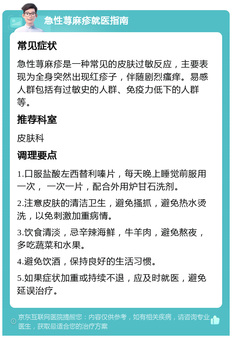 急性荨麻疹就医指南 常见症状 急性荨麻疹是一种常见的皮肤过敏反应，主要表现为全身突然出现红疹子，伴随剧烈瘙痒。易感人群包括有过敏史的人群、免疫力低下的人群等。 推荐科室 皮肤科 调理要点 1.口服盐酸左西替利嗪片，每天晚上睡觉前服用一次， 一次一片，配合外用炉甘石洗剂。 2.注意皮肤的清洁卫生，避免搔抓，避免热水烫洗，以免刺激加重病情。 3.饮食清淡，忌辛辣海鲜，牛羊肉，避免熬夜，多吃蔬菜和水果。 4.避免饮酒，保持良好的生活习惯。 5.如果症状加重或持续不退，应及时就医，避免延误治疗。