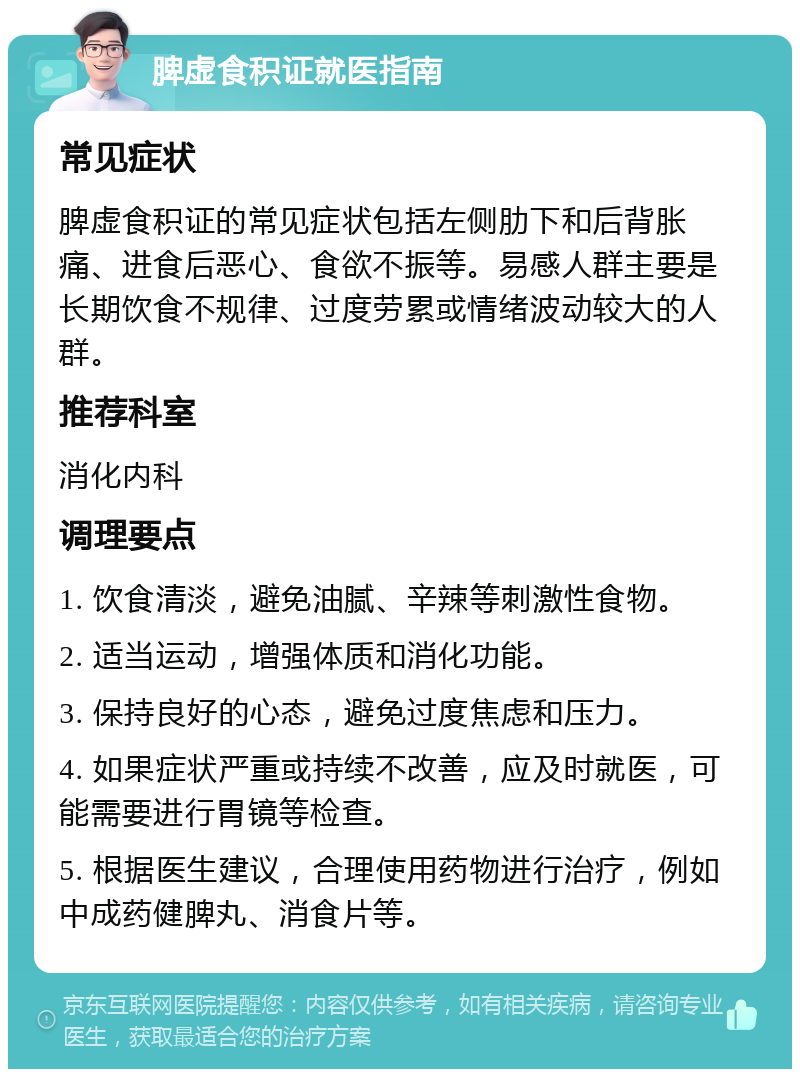 脾虚食积证就医指南 常见症状 脾虚食积证的常见症状包括左侧肋下和后背胀痛、进食后恶心、食欲不振等。易感人群主要是长期饮食不规律、过度劳累或情绪波动较大的人群。 推荐科室 消化内科 调理要点 1. 饮食清淡，避免油腻、辛辣等刺激性食物。 2. 适当运动，增强体质和消化功能。 3. 保持良好的心态，避免过度焦虑和压力。 4. 如果症状严重或持续不改善，应及时就医，可能需要进行胃镜等检查。 5. 根据医生建议，合理使用药物进行治疗，例如中成药健脾丸、消食片等。