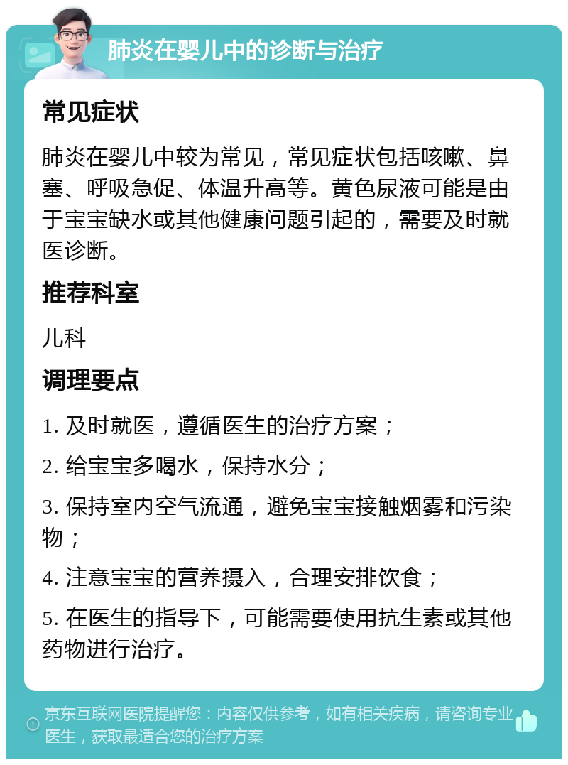 肺炎在婴儿中的诊断与治疗 常见症状 肺炎在婴儿中较为常见，常见症状包括咳嗽、鼻塞、呼吸急促、体温升高等。黄色尿液可能是由于宝宝缺水或其他健康问题引起的，需要及时就医诊断。 推荐科室 儿科 调理要点 1. 及时就医，遵循医生的治疗方案； 2. 给宝宝多喝水，保持水分； 3. 保持室内空气流通，避免宝宝接触烟雾和污染物； 4. 注意宝宝的营养摄入，合理安排饮食； 5. 在医生的指导下，可能需要使用抗生素或其他药物进行治疗。