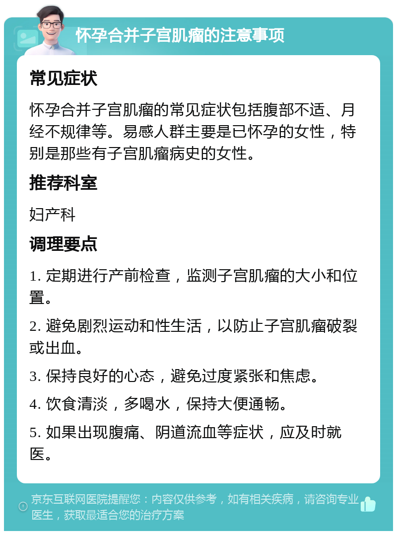 怀孕合并子宫肌瘤的注意事项 常见症状 怀孕合并子宫肌瘤的常见症状包括腹部不适、月经不规律等。易感人群主要是已怀孕的女性，特别是那些有子宫肌瘤病史的女性。 推荐科室 妇产科 调理要点 1. 定期进行产前检查，监测子宫肌瘤的大小和位置。 2. 避免剧烈运动和性生活，以防止子宫肌瘤破裂或出血。 3. 保持良好的心态，避免过度紧张和焦虑。 4. 饮食清淡，多喝水，保持大便通畅。 5. 如果出现腹痛、阴道流血等症状，应及时就医。