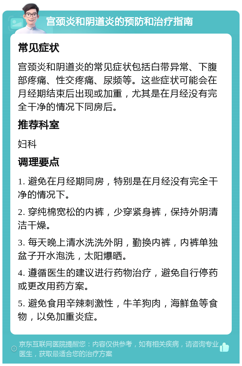 宫颈炎和阴道炎的预防和治疗指南 常见症状 宫颈炎和阴道炎的常见症状包括白带异常、下腹部疼痛、性交疼痛、尿频等。这些症状可能会在月经期结束后出现或加重，尤其是在月经没有完全干净的情况下同房后。 推荐科室 妇科 调理要点 1. 避免在月经期同房，特别是在月经没有完全干净的情况下。 2. 穿纯棉宽松的内裤，少穿紧身裤，保持外阴清洁干燥。 3. 每天晚上清水洗洗外阴，勤换内裤，内裤单独盆子开水泡洗，太阳爆晒。 4. 遵循医生的建议进行药物治疗，避免自行停药或更改用药方案。 5. 避免食用辛辣刺激性，牛羊狗肉，海鲜鱼等食物，以免加重炎症。