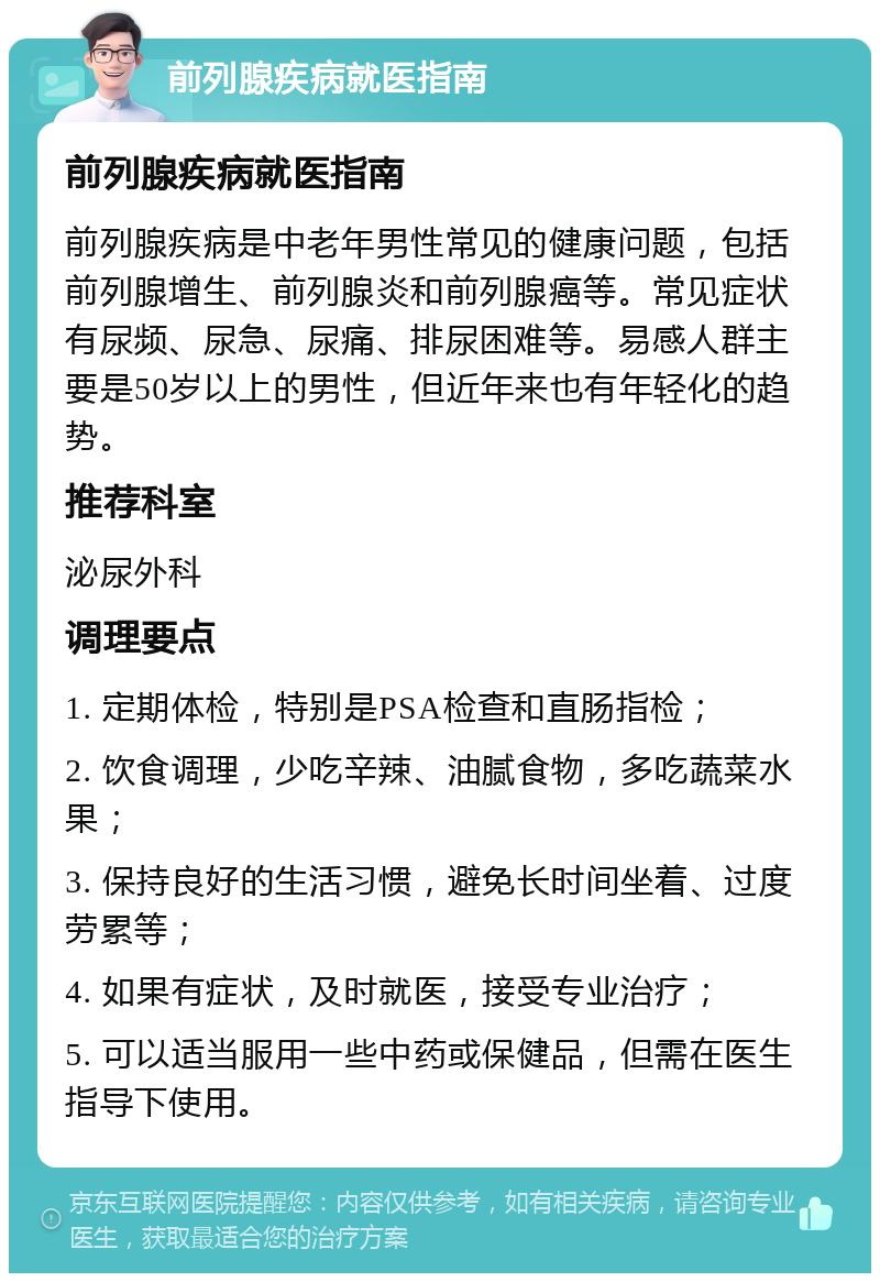 前列腺疾病就医指南 前列腺疾病就医指南 前列腺疾病是中老年男性常见的健康问题，包括前列腺增生、前列腺炎和前列腺癌等。常见症状有尿频、尿急、尿痛、排尿困难等。易感人群主要是50岁以上的男性，但近年来也有年轻化的趋势。 推荐科室 泌尿外科 调理要点 1. 定期体检，特别是PSA检查和直肠指检； 2. 饮食调理，少吃辛辣、油腻食物，多吃蔬菜水果； 3. 保持良好的生活习惯，避免长时间坐着、过度劳累等； 4. 如果有症状，及时就医，接受专业治疗； 5. 可以适当服用一些中药或保健品，但需在医生指导下使用。