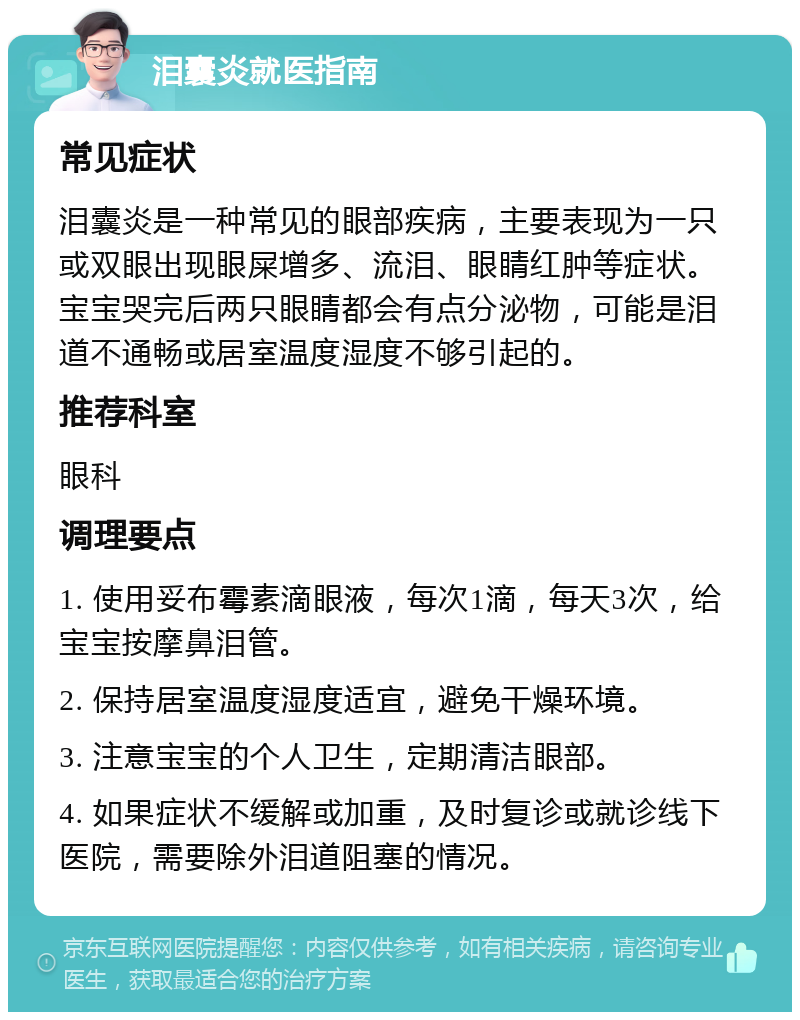 泪囊炎就医指南 常见症状 泪囊炎是一种常见的眼部疾病，主要表现为一只或双眼出现眼屎增多、流泪、眼睛红肿等症状。宝宝哭完后两只眼睛都会有点分泌物，可能是泪道不通畅或居室温度湿度不够引起的。 推荐科室 眼科 调理要点 1. 使用妥布霉素滴眼液，每次1滴，每天3次，给宝宝按摩鼻泪管。 2. 保持居室温度湿度适宜，避免干燥环境。 3. 注意宝宝的个人卫生，定期清洁眼部。 4. 如果症状不缓解或加重，及时复诊或就诊线下医院，需要除外泪道阻塞的情况。