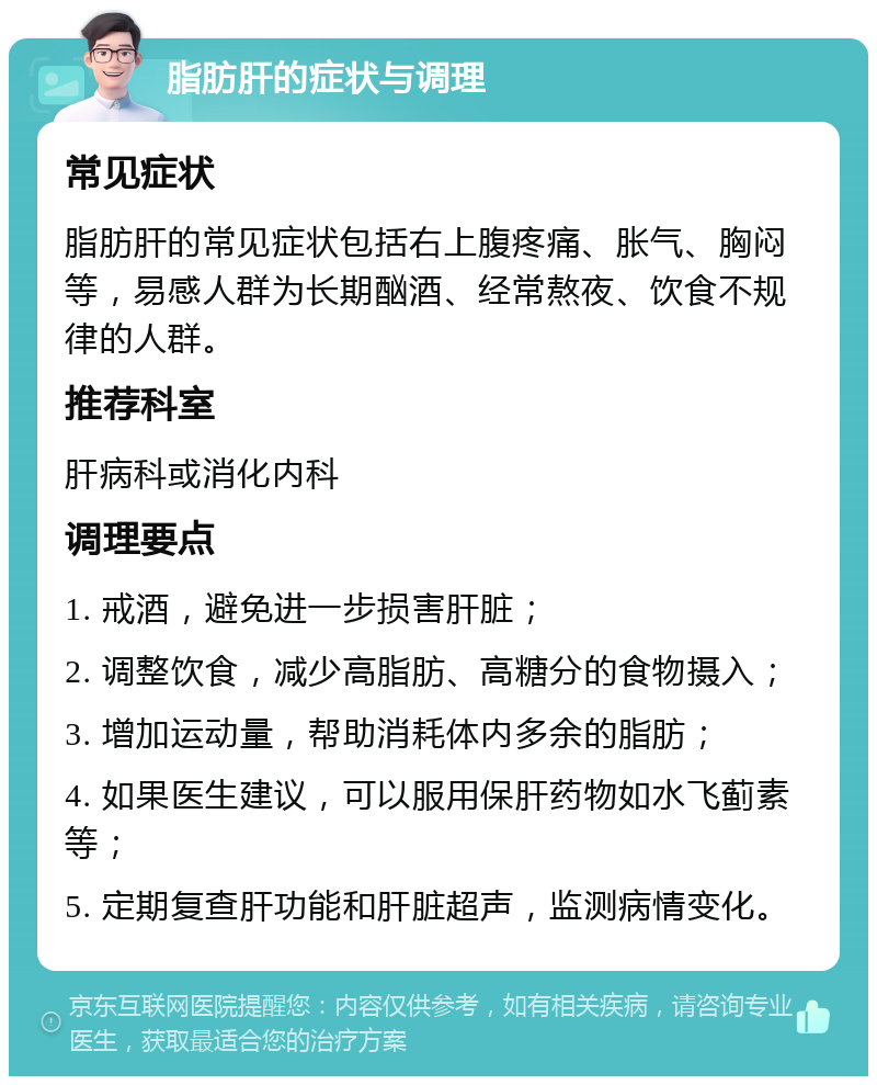 脂肪肝的症状与调理 常见症状 脂肪肝的常见症状包括右上腹疼痛、胀气、胸闷等，易感人群为长期酗酒、经常熬夜、饮食不规律的人群。 推荐科室 肝病科或消化内科 调理要点 1. 戒酒，避免进一步损害肝脏； 2. 调整饮食，减少高脂肪、高糖分的食物摄入； 3. 增加运动量，帮助消耗体内多余的脂肪； 4. 如果医生建议，可以服用保肝药物如水飞蓟素等； 5. 定期复查肝功能和肝脏超声，监测病情变化。