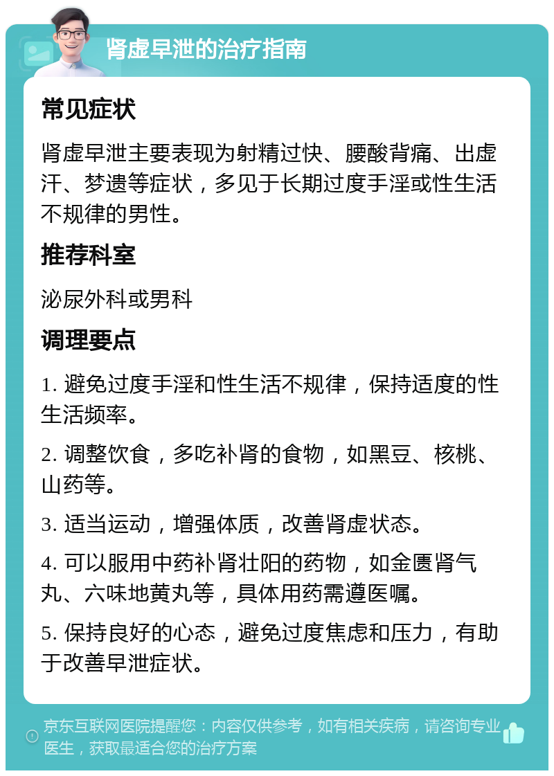 肾虚早泄的治疗指南 常见症状 肾虚早泄主要表现为射精过快、腰酸背痛、出虚汗、梦遗等症状，多见于长期过度手淫或性生活不规律的男性。 推荐科室 泌尿外科或男科 调理要点 1. 避免过度手淫和性生活不规律，保持适度的性生活频率。 2. 调整饮食，多吃补肾的食物，如黑豆、核桃、山药等。 3. 适当运动，增强体质，改善肾虚状态。 4. 可以服用中药补肾壮阳的药物，如金匮肾气丸、六味地黄丸等，具体用药需遵医嘱。 5. 保持良好的心态，避免过度焦虑和压力，有助于改善早泄症状。