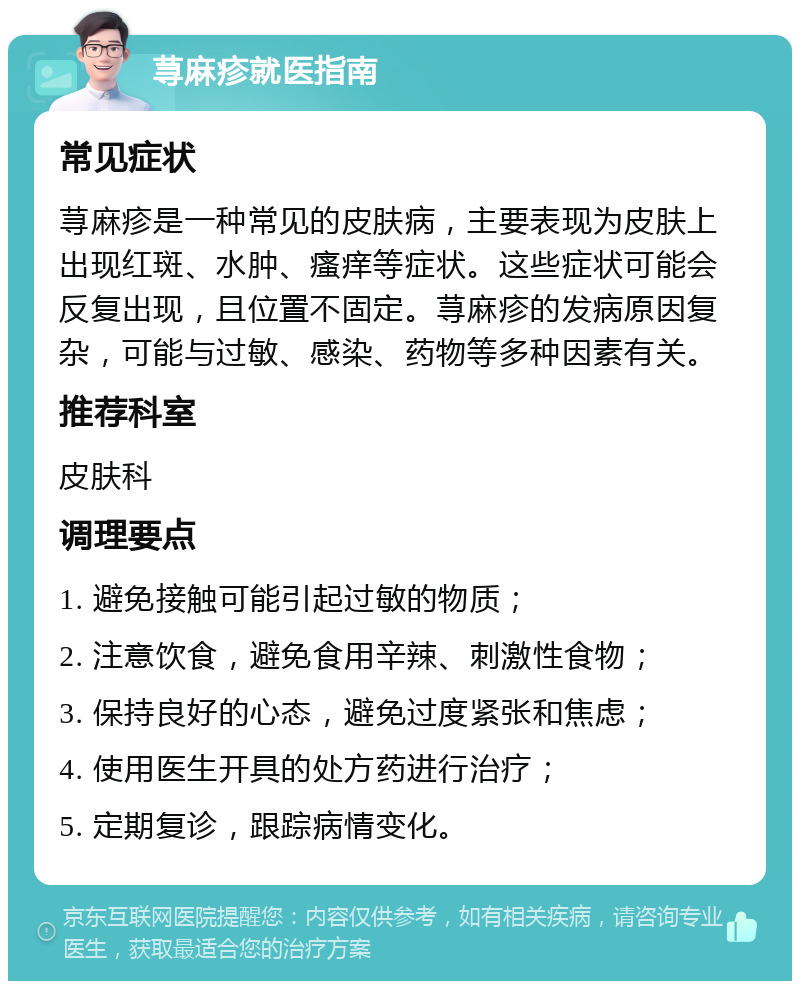 荨麻疹就医指南 常见症状 荨麻疹是一种常见的皮肤病，主要表现为皮肤上出现红斑、水肿、瘙痒等症状。这些症状可能会反复出现，且位置不固定。荨麻疹的发病原因复杂，可能与过敏、感染、药物等多种因素有关。 推荐科室 皮肤科 调理要点 1. 避免接触可能引起过敏的物质； 2. 注意饮食，避免食用辛辣、刺激性食物； 3. 保持良好的心态，避免过度紧张和焦虑； 4. 使用医生开具的处方药进行治疗； 5. 定期复诊，跟踪病情变化。