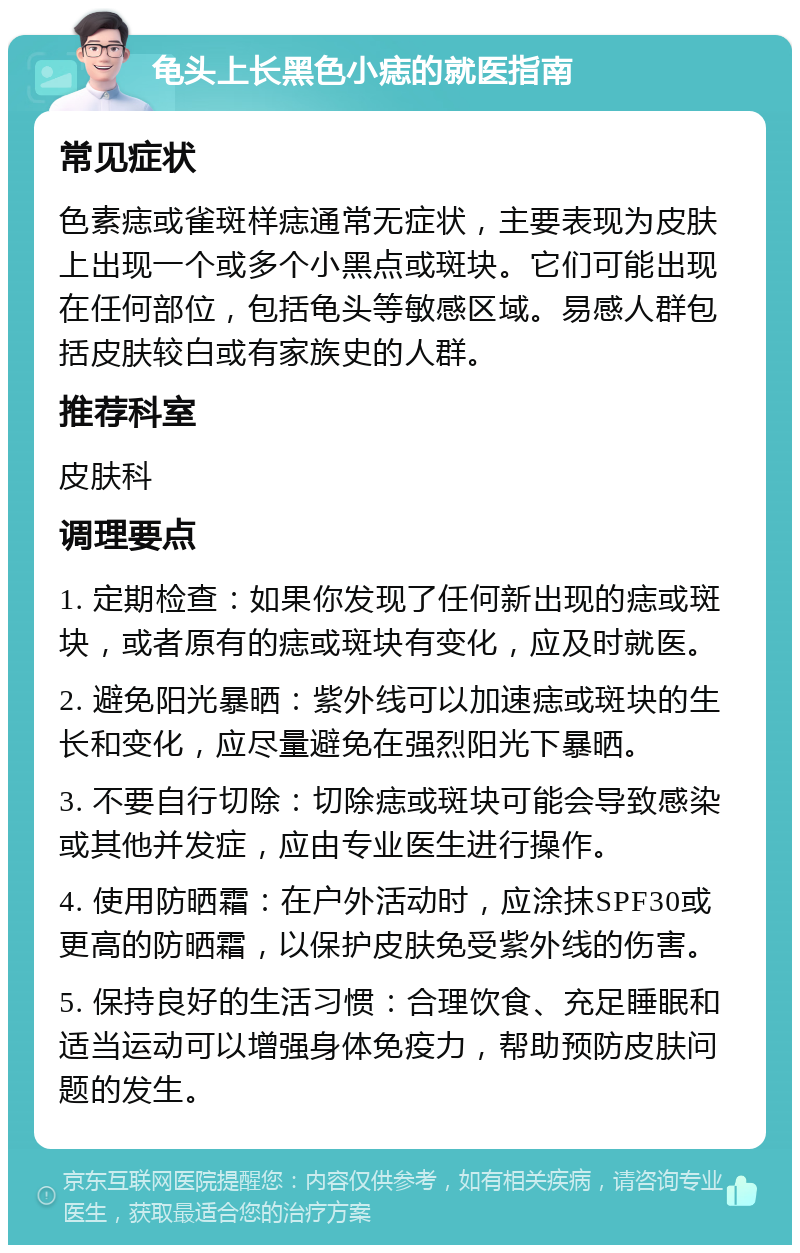 龟头上长黑色小痣的就医指南 常见症状 色素痣或雀斑样痣通常无症状，主要表现为皮肤上出现一个或多个小黑点或斑块。它们可能出现在任何部位，包括龟头等敏感区域。易感人群包括皮肤较白或有家族史的人群。 推荐科室 皮肤科 调理要点 1. 定期检查：如果你发现了任何新出现的痣或斑块，或者原有的痣或斑块有变化，应及时就医。 2. 避免阳光暴晒：紫外线可以加速痣或斑块的生长和变化，应尽量避免在强烈阳光下暴晒。 3. 不要自行切除：切除痣或斑块可能会导致感染或其他并发症，应由专业医生进行操作。 4. 使用防晒霜：在户外活动时，应涂抹SPF30或更高的防晒霜，以保护皮肤免受紫外线的伤害。 5. 保持良好的生活习惯：合理饮食、充足睡眠和适当运动可以增强身体免疫力，帮助预防皮肤问题的发生。