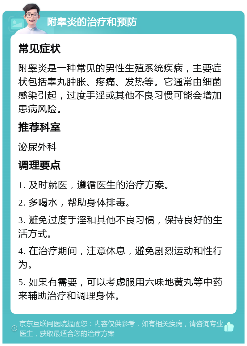 附睾炎的治疗和预防 常见症状 附睾炎是一种常见的男性生殖系统疾病，主要症状包括睾丸肿胀、疼痛、发热等。它通常由细菌感染引起，过度手淫或其他不良习惯可能会增加患病风险。 推荐科室 泌尿外科 调理要点 1. 及时就医，遵循医生的治疗方案。 2. 多喝水，帮助身体排毒。 3. 避免过度手淫和其他不良习惯，保持良好的生活方式。 4. 在治疗期间，注意休息，避免剧烈运动和性行为。 5. 如果有需要，可以考虑服用六味地黄丸等中药来辅助治疗和调理身体。