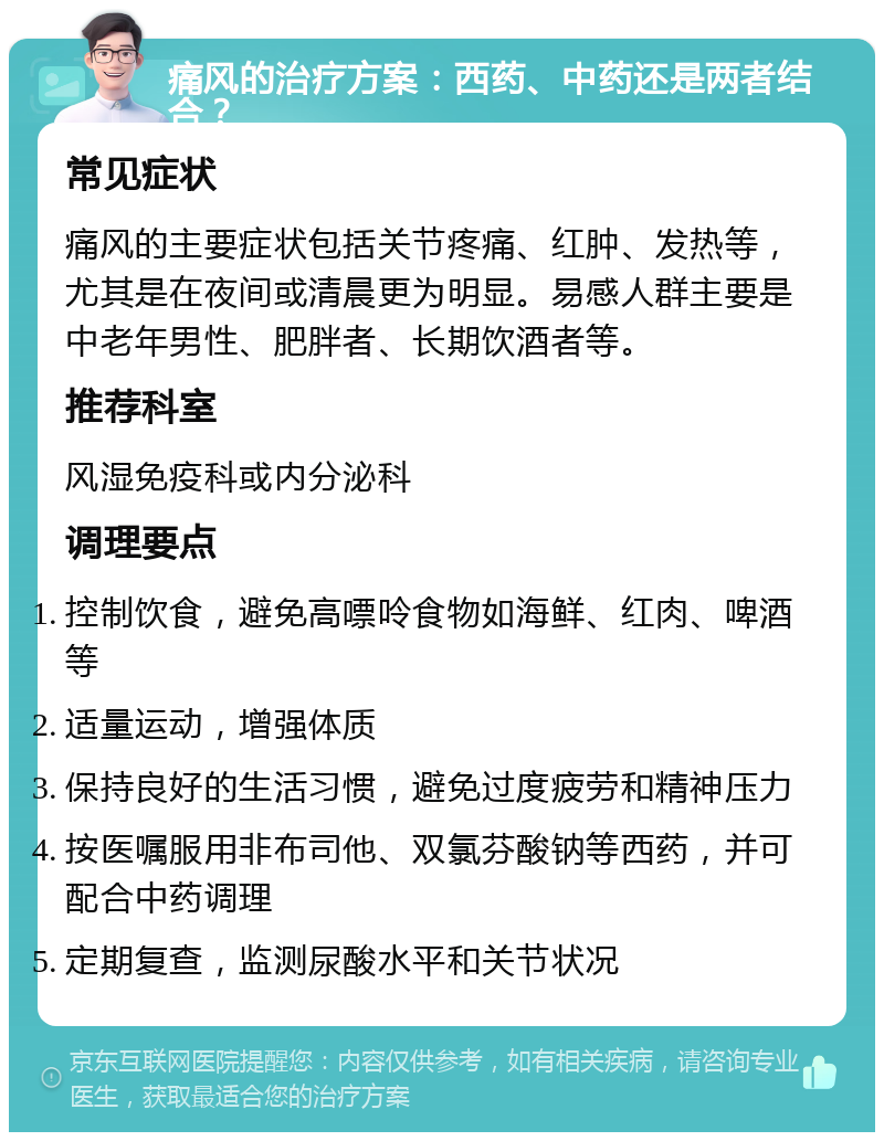 痛风的治疗方案：西药、中药还是两者结合？ 常见症状 痛风的主要症状包括关节疼痛、红肿、发热等，尤其是在夜间或清晨更为明显。易感人群主要是中老年男性、肥胖者、长期饮酒者等。 推荐科室 风湿免疫科或内分泌科 调理要点 控制饮食，避免高嘌呤食物如海鲜、红肉、啤酒等 适量运动，增强体质 保持良好的生活习惯，避免过度疲劳和精神压力 按医嘱服用非布司他、双氯芬酸钠等西药，并可配合中药调理 定期复查，监测尿酸水平和关节状况