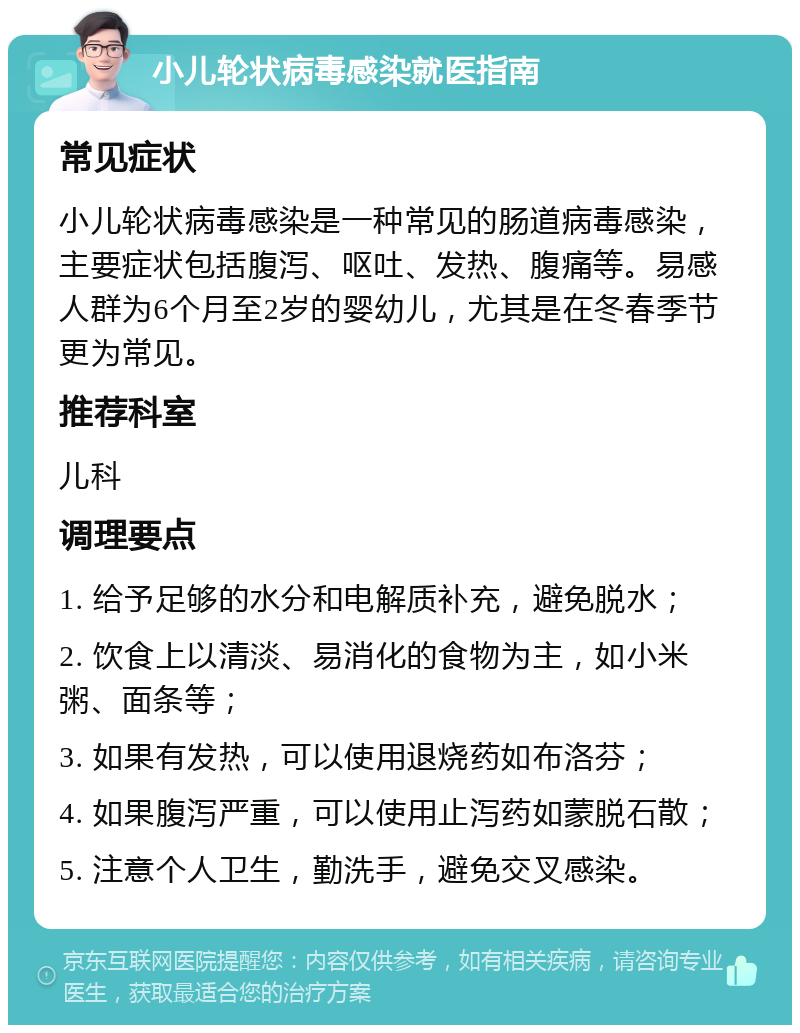 小儿轮状病毒感染就医指南 常见症状 小儿轮状病毒感染是一种常见的肠道病毒感染，主要症状包括腹泻、呕吐、发热、腹痛等。易感人群为6个月至2岁的婴幼儿，尤其是在冬春季节更为常见。 推荐科室 儿科 调理要点 1. 给予足够的水分和电解质补充，避免脱水； 2. 饮食上以清淡、易消化的食物为主，如小米粥、面条等； 3. 如果有发热，可以使用退烧药如布洛芬； 4. 如果腹泻严重，可以使用止泻药如蒙脱石散； 5. 注意个人卫生，勤洗手，避免交叉感染。