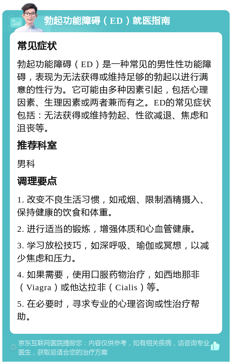 勃起功能障碍（ED）就医指南 常见症状 勃起功能障碍（ED）是一种常见的男性性功能障碍，表现为无法获得或维持足够的勃起以进行满意的性行为。它可能由多种因素引起，包括心理因素、生理因素或两者兼而有之。ED的常见症状包括：无法获得或维持勃起、性欲减退、焦虑和沮丧等。 推荐科室 男科 调理要点 1. 改变不良生活习惯，如戒烟、限制酒精摄入、保持健康的饮食和体重。 2. 进行适当的锻炼，增强体质和心血管健康。 3. 学习放松技巧，如深呼吸、瑜伽或冥想，以减少焦虑和压力。 4. 如果需要，使用口服药物治疗，如西地那非（Viagra）或他达拉非（Cialis）等。 5. 在必要时，寻求专业的心理咨询或性治疗帮助。