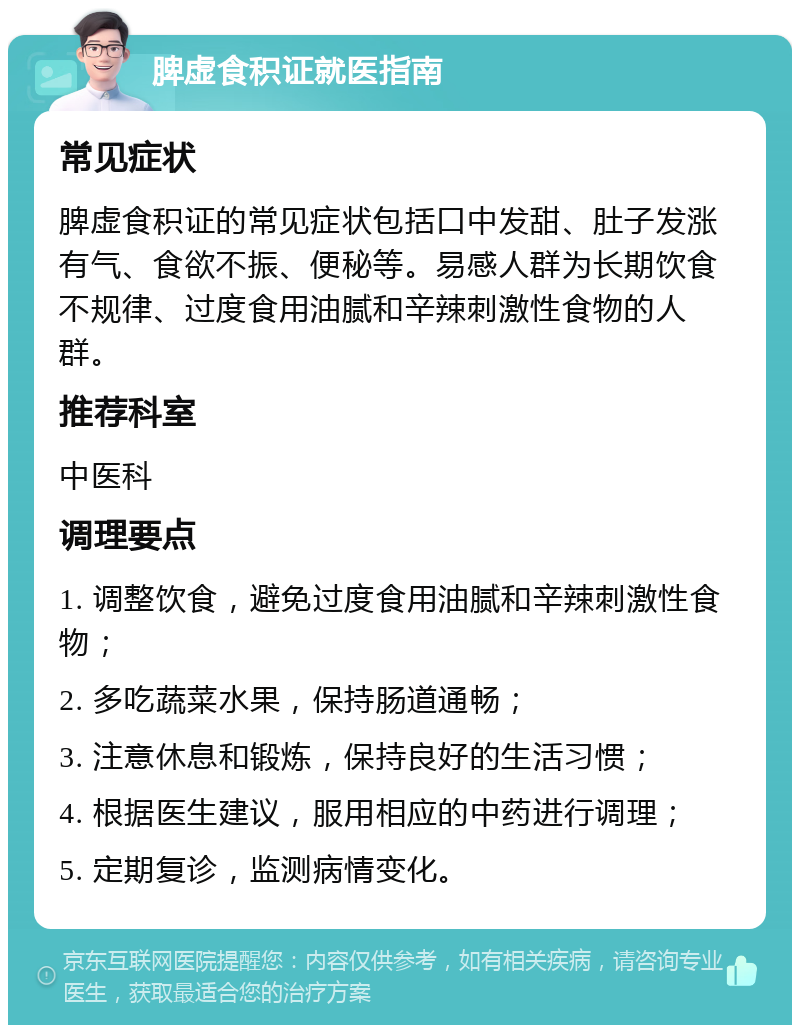 脾虚食积证就医指南 常见症状 脾虚食积证的常见症状包括口中发甜、肚子发涨有气、食欲不振、便秘等。易感人群为长期饮食不规律、过度食用油腻和辛辣刺激性食物的人群。 推荐科室 中医科 调理要点 1. 调整饮食，避免过度食用油腻和辛辣刺激性食物； 2. 多吃蔬菜水果，保持肠道通畅； 3. 注意休息和锻炼，保持良好的生活习惯； 4. 根据医生建议，服用相应的中药进行调理； 5. 定期复诊，监测病情变化。