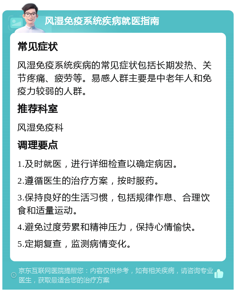 风湿免疫系统疾病就医指南 常见症状 风湿免疫系统疾病的常见症状包括长期发热、关节疼痛、疲劳等。易感人群主要是中老年人和免疫力较弱的人群。 推荐科室 风湿免疫科 调理要点 1.及时就医，进行详细检查以确定病因。 2.遵循医生的治疗方案，按时服药。 3.保持良好的生活习惯，包括规律作息、合理饮食和适量运动。 4.避免过度劳累和精神压力，保持心情愉快。 5.定期复查，监测病情变化。