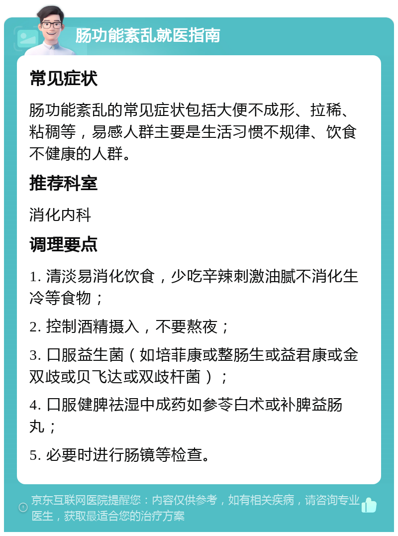 肠功能紊乱就医指南 常见症状 肠功能紊乱的常见症状包括大便不成形、拉稀、粘稠等，易感人群主要是生活习惯不规律、饮食不健康的人群。 推荐科室 消化内科 调理要点 1. 清淡易消化饮食，少吃辛辣刺激油腻不消化生冷等食物； 2. 控制酒精摄入，不要熬夜； 3. 口服益生菌（如培菲康或整肠生或益君康或金双歧或贝飞达或双歧杆菌）； 4. 口服健脾祛湿中成药如参苓白术或补脾益肠丸； 5. 必要时进行肠镜等检查。