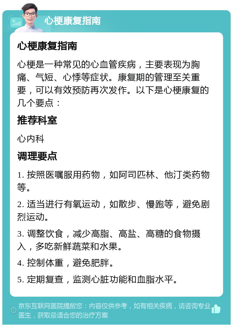 心梗康复指南 心梗康复指南 心梗是一种常见的心血管疾病，主要表现为胸痛、气短、心悸等症状。康复期的管理至关重要，可以有效预防再次发作。以下是心梗康复的几个要点： 推荐科室 心内科 调理要点 1. 按照医嘱服用药物，如阿司匹林、他汀类药物等。 2. 适当进行有氧运动，如散步、慢跑等，避免剧烈运动。 3. 调整饮食，减少高脂、高盐、高糖的食物摄入，多吃新鲜蔬菜和水果。 4. 控制体重，避免肥胖。 5. 定期复查，监测心脏功能和血脂水平。