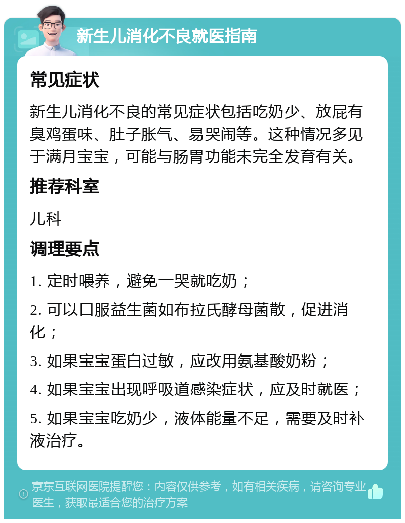 新生儿消化不良就医指南 常见症状 新生儿消化不良的常见症状包括吃奶少、放屁有臭鸡蛋味、肚子胀气、易哭闹等。这种情况多见于满月宝宝，可能与肠胃功能未完全发育有关。 推荐科室 儿科 调理要点 1. 定时喂养，避免一哭就吃奶； 2. 可以口服益生菌如布拉氏酵母菌散，促进消化； 3. 如果宝宝蛋白过敏，应改用氨基酸奶粉； 4. 如果宝宝出现呼吸道感染症状，应及时就医； 5. 如果宝宝吃奶少，液体能量不足，需要及时补液治疗。