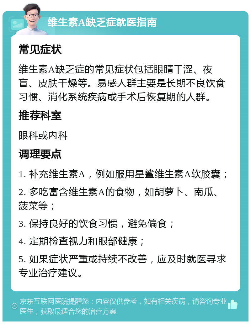 维生素A缺乏症就医指南 常见症状 维生素A缺乏症的常见症状包括眼睛干涩、夜盲、皮肤干燥等。易感人群主要是长期不良饮食习惯、消化系统疾病或手术后恢复期的人群。 推荐科室 眼科或内科 调理要点 1. 补充维生素A，例如服用星鲨维生素A软胶囊； 2. 多吃富含维生素A的食物，如胡萝卜、南瓜、菠菜等； 3. 保持良好的饮食习惯，避免偏食； 4. 定期检查视力和眼部健康； 5. 如果症状严重或持续不改善，应及时就医寻求专业治疗建议。