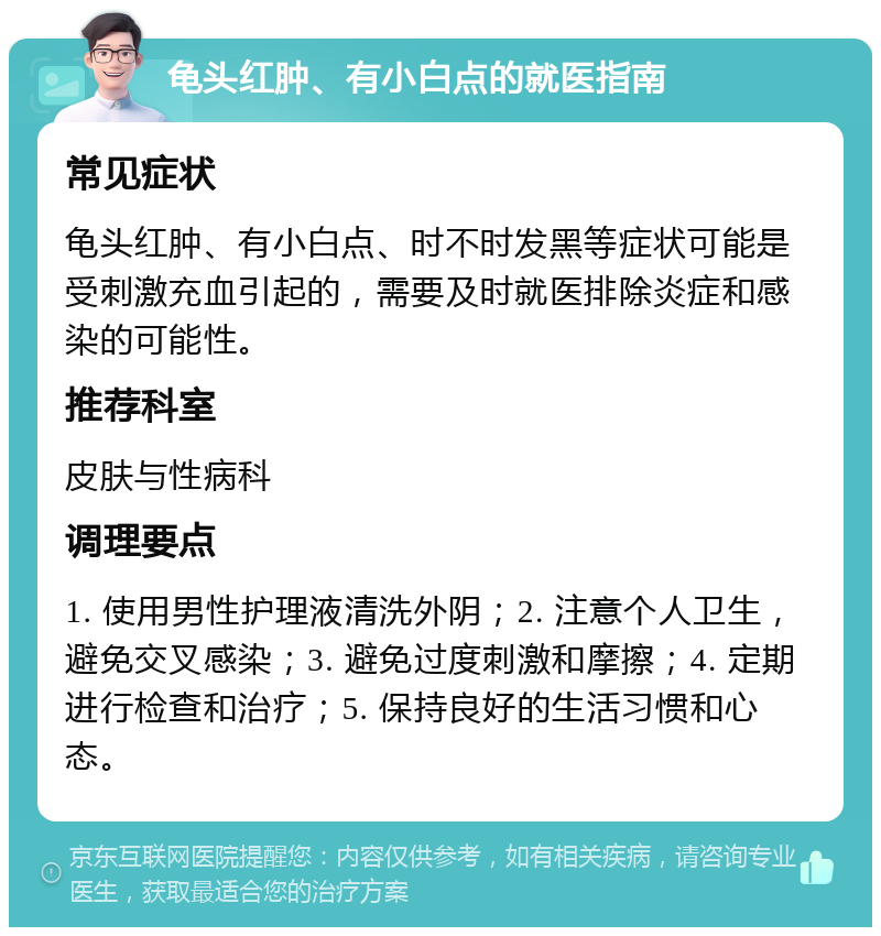 龟头红肿、有小白点的就医指南 常见症状 龟头红肿、有小白点、时不时发黑等症状可能是受刺激充血引起的，需要及时就医排除炎症和感染的可能性。 推荐科室 皮肤与性病科 调理要点 1. 使用男性护理液清洗外阴；2. 注意个人卫生，避免交叉感染；3. 避免过度刺激和摩擦；4. 定期进行检查和治疗；5. 保持良好的生活习惯和心态。