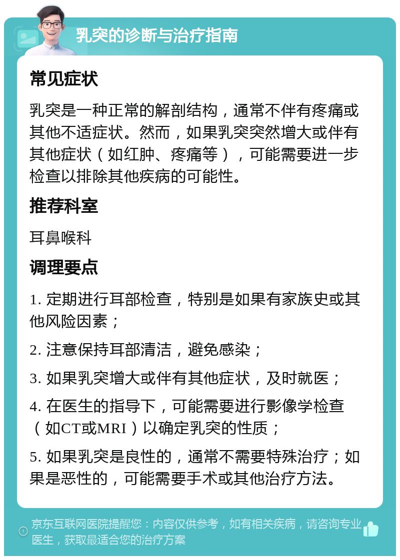 乳突的诊断与治疗指南 常见症状 乳突是一种正常的解剖结构，通常不伴有疼痛或其他不适症状。然而，如果乳突突然增大或伴有其他症状（如红肿、疼痛等），可能需要进一步检查以排除其他疾病的可能性。 推荐科室 耳鼻喉科 调理要点 1. 定期进行耳部检查，特别是如果有家族史或其他风险因素； 2. 注意保持耳部清洁，避免感染； 3. 如果乳突增大或伴有其他症状，及时就医； 4. 在医生的指导下，可能需要进行影像学检查（如CT或MRI）以确定乳突的性质； 5. 如果乳突是良性的，通常不需要特殊治疗；如果是恶性的，可能需要手术或其他治疗方法。