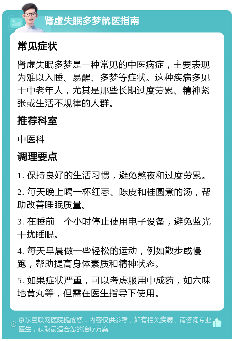 肾虚失眠多梦就医指南 常见症状 肾虚失眠多梦是一种常见的中医病症，主要表现为难以入睡、易醒、多梦等症状。这种疾病多见于中老年人，尤其是那些长期过度劳累、精神紧张或生活不规律的人群。 推荐科室 中医科 调理要点 1. 保持良好的生活习惯，避免熬夜和过度劳累。 2. 每天晚上喝一杯红枣、陈皮和桂圆煮的汤，帮助改善睡眠质量。 3. 在睡前一个小时停止使用电子设备，避免蓝光干扰睡眠。 4. 每天早晨做一些轻松的运动，例如散步或慢跑，帮助提高身体素质和精神状态。 5. 如果症状严重，可以考虑服用中成药，如六味地黄丸等，但需在医生指导下使用。