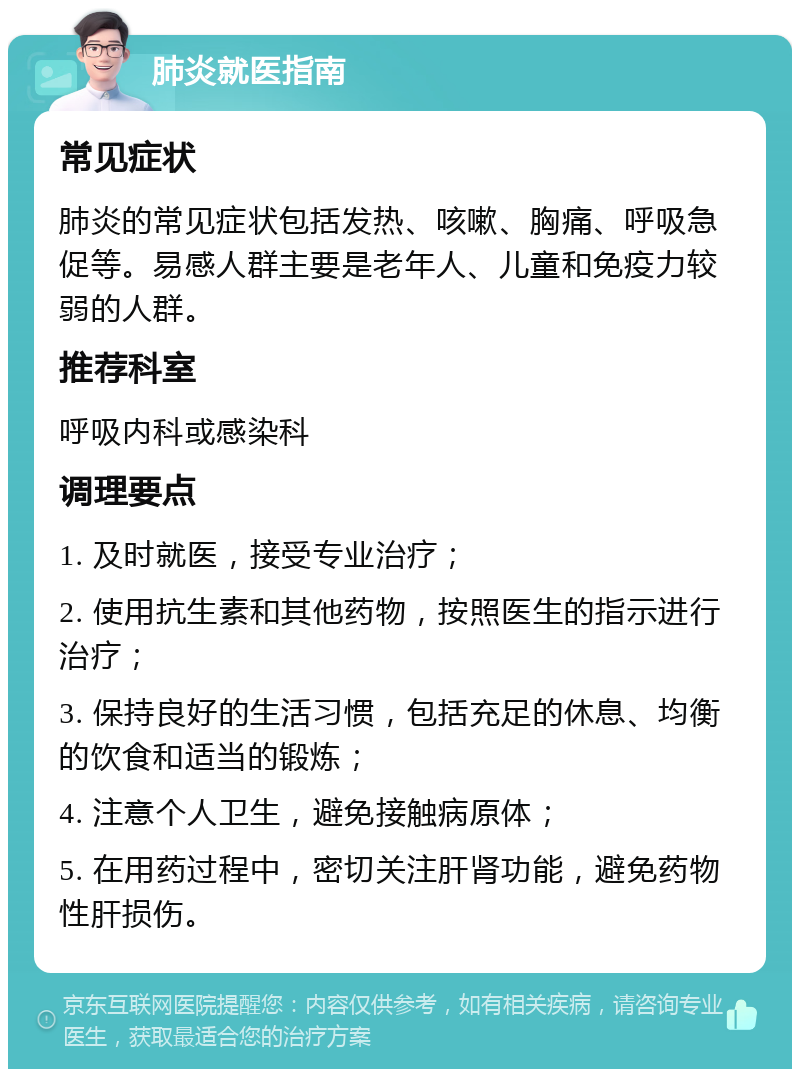 肺炎就医指南 常见症状 肺炎的常见症状包括发热、咳嗽、胸痛、呼吸急促等。易感人群主要是老年人、儿童和免疫力较弱的人群。 推荐科室 呼吸内科或感染科 调理要点 1. 及时就医，接受专业治疗； 2. 使用抗生素和其他药物，按照医生的指示进行治疗； 3. 保持良好的生活习惯，包括充足的休息、均衡的饮食和适当的锻炼； 4. 注意个人卫生，避免接触病原体； 5. 在用药过程中，密切关注肝肾功能，避免药物性肝损伤。