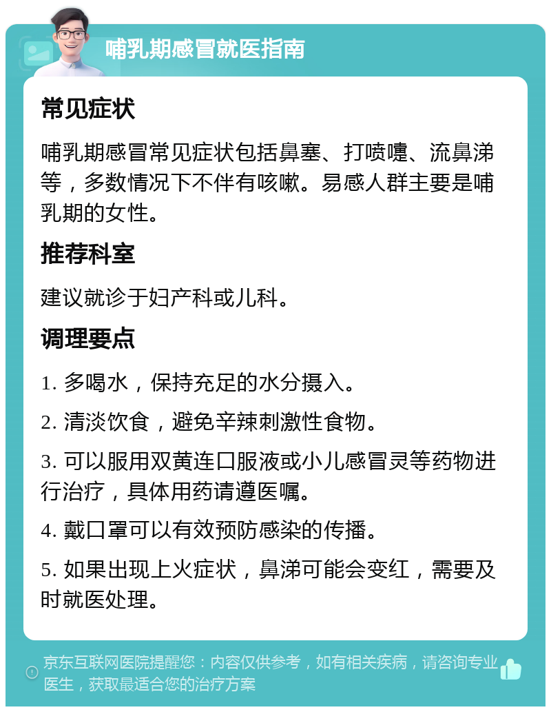 哺乳期感冒就医指南 常见症状 哺乳期感冒常见症状包括鼻塞、打喷嚏、流鼻涕等，多数情况下不伴有咳嗽。易感人群主要是哺乳期的女性。 推荐科室 建议就诊于妇产科或儿科。 调理要点 1. 多喝水，保持充足的水分摄入。 2. 清淡饮食，避免辛辣刺激性食物。 3. 可以服用双黄连口服液或小儿感冒灵等药物进行治疗，具体用药请遵医嘱。 4. 戴口罩可以有效预防感染的传播。 5. 如果出现上火症状，鼻涕可能会变红，需要及时就医处理。