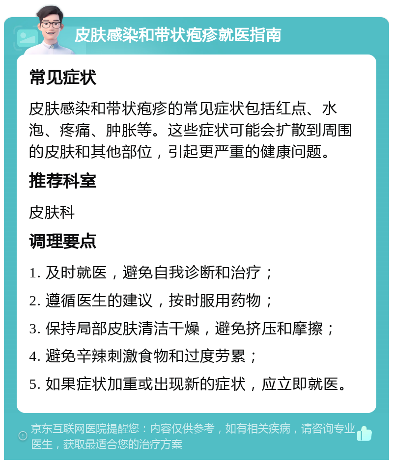 皮肤感染和带状疱疹就医指南 常见症状 皮肤感染和带状疱疹的常见症状包括红点、水泡、疼痛、肿胀等。这些症状可能会扩散到周围的皮肤和其他部位，引起更严重的健康问题。 推荐科室 皮肤科 调理要点 1. 及时就医，避免自我诊断和治疗； 2. 遵循医生的建议，按时服用药物； 3. 保持局部皮肤清洁干燥，避免挤压和摩擦； 4. 避免辛辣刺激食物和过度劳累； 5. 如果症状加重或出现新的症状，应立即就医。