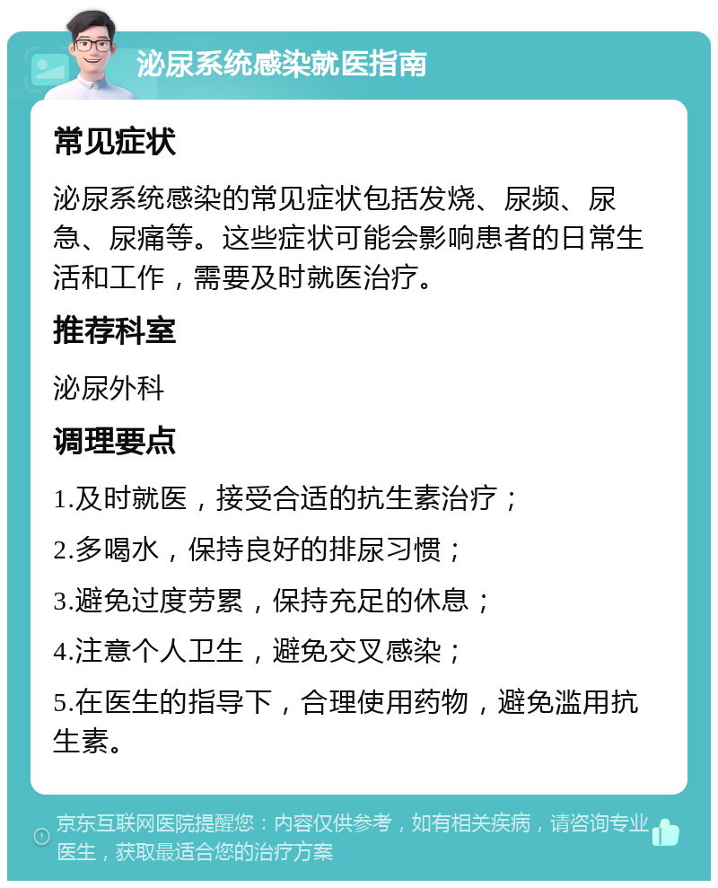 泌尿系统感染就医指南 常见症状 泌尿系统感染的常见症状包括发烧、尿频、尿急、尿痛等。这些症状可能会影响患者的日常生活和工作，需要及时就医治疗。 推荐科室 泌尿外科 调理要点 1.及时就医，接受合适的抗生素治疗； 2.多喝水，保持良好的排尿习惯； 3.避免过度劳累，保持充足的休息； 4.注意个人卫生，避免交叉感染； 5.在医生的指导下，合理使用药物，避免滥用抗生素。