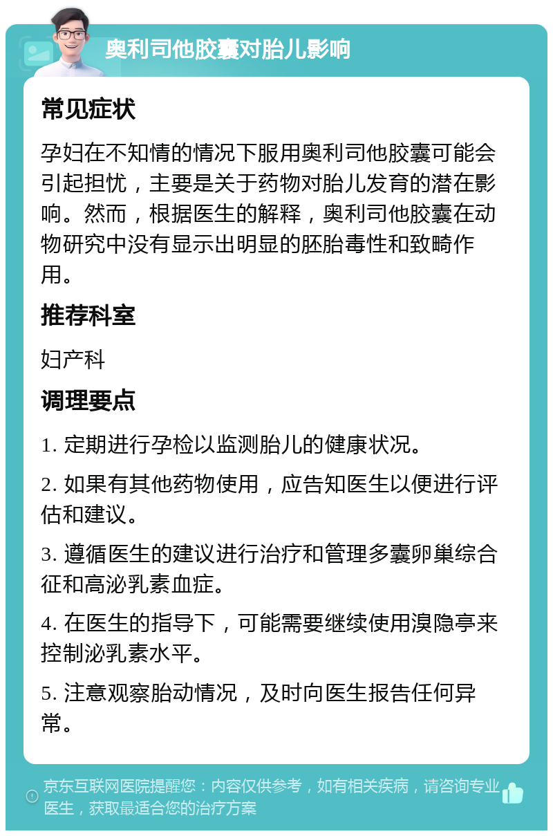 奥利司他胶囊对胎儿影响 常见症状 孕妇在不知情的情况下服用奥利司他胶囊可能会引起担忧，主要是关于药物对胎儿发育的潜在影响。然而，根据医生的解释，奥利司他胶囊在动物研究中没有显示出明显的胚胎毒性和致畸作用。 推荐科室 妇产科 调理要点 1. 定期进行孕检以监测胎儿的健康状况。 2. 如果有其他药物使用，应告知医生以便进行评估和建议。 3. 遵循医生的建议进行治疗和管理多囊卵巢综合征和高泌乳素血症。 4. 在医生的指导下，可能需要继续使用溴隐亭来控制泌乳素水平。 5. 注意观察胎动情况，及时向医生报告任何异常。