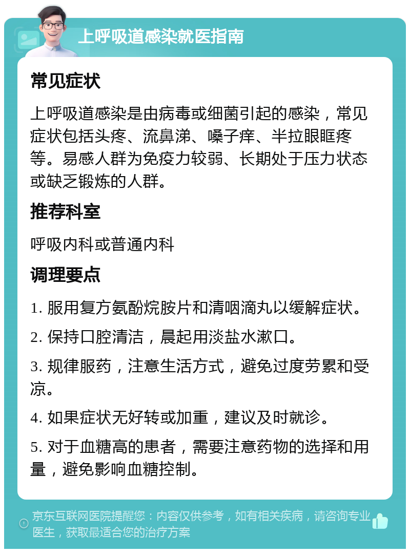 上呼吸道感染就医指南 常见症状 上呼吸道感染是由病毒或细菌引起的感染，常见症状包括头疼、流鼻涕、嗓子痒、半拉眼眶疼等。易感人群为免疫力较弱、长期处于压力状态或缺乏锻炼的人群。 推荐科室 呼吸内科或普通内科 调理要点 1. 服用复方氨酚烷胺片和清咽滴丸以缓解症状。 2. 保持口腔清洁，晨起用淡盐水漱口。 3. 规律服药，注意生活方式，避免过度劳累和受凉。 4. 如果症状无好转或加重，建议及时就诊。 5. 对于血糖高的患者，需要注意药物的选择和用量，避免影响血糖控制。