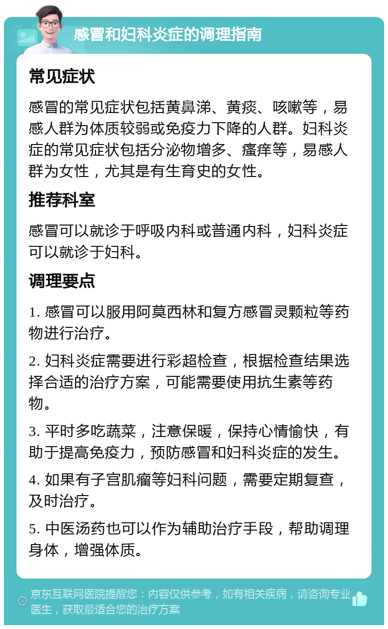 感冒和妇科炎症的调理指南 常见症状 感冒的常见症状包括黄鼻涕、黄痰、咳嗽等，易感人群为体质较弱或免疫力下降的人群。妇科炎症的常见症状包括分泌物增多、瘙痒等，易感人群为女性，尤其是有生育史的女性。 推荐科室 感冒可以就诊于呼吸内科或普通内科，妇科炎症可以就诊于妇科。 调理要点 1. 感冒可以服用阿莫西林和复方感冒灵颗粒等药物进行治疗。 2. 妇科炎症需要进行彩超检查，根据检查结果选择合适的治疗方案，可能需要使用抗生素等药物。 3. 平时多吃蔬菜，注意保暖，保持心情愉快，有助于提高免疫力，预防感冒和妇科炎症的发生。 4. 如果有子宫肌瘤等妇科问题，需要定期复查，及时治疗。 5. 中医汤药也可以作为辅助治疗手段，帮助调理身体，增强体质。