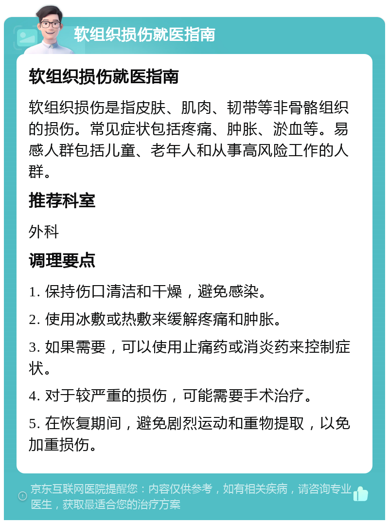 软组织损伤就医指南 软组织损伤就医指南 软组织损伤是指皮肤、肌肉、韧带等非骨骼组织的损伤。常见症状包括疼痛、肿胀、淤血等。易感人群包括儿童、老年人和从事高风险工作的人群。 推荐科室 外科 调理要点 1. 保持伤口清洁和干燥，避免感染。 2. 使用冰敷或热敷来缓解疼痛和肿胀。 3. 如果需要，可以使用止痛药或消炎药来控制症状。 4. 对于较严重的损伤，可能需要手术治疗。 5. 在恢复期间，避免剧烈运动和重物提取，以免加重损伤。