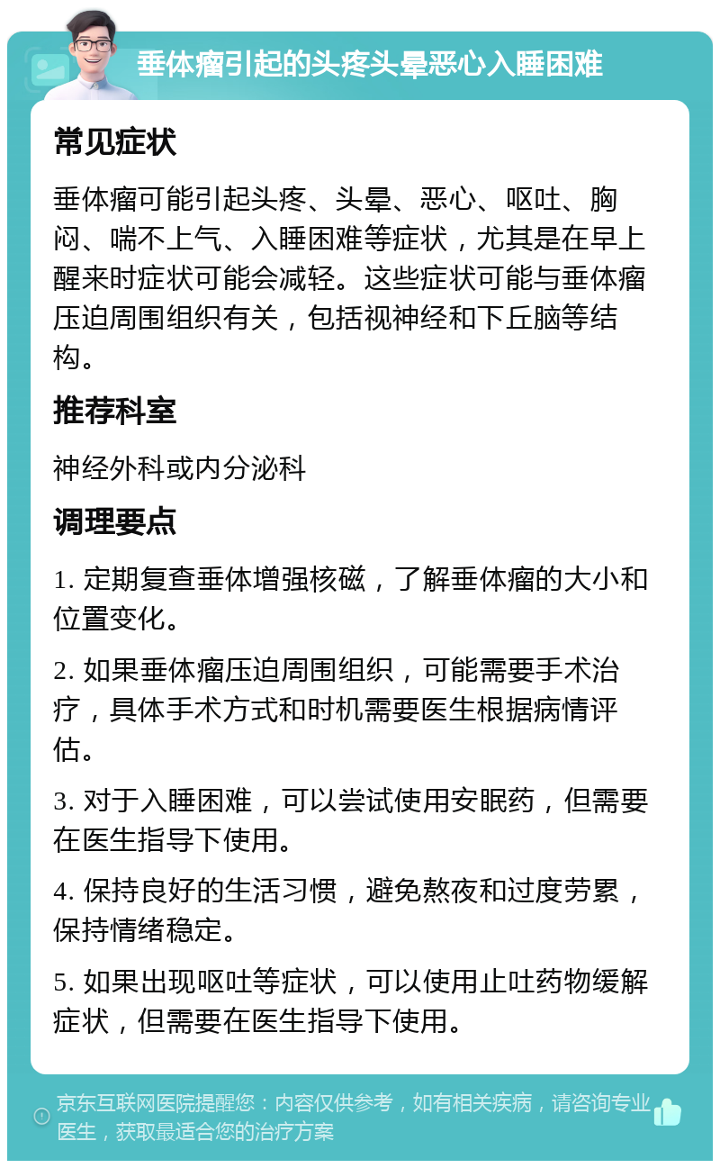 垂体瘤引起的头疼头晕恶心入睡困难 常见症状 垂体瘤可能引起头疼、头晕、恶心、呕吐、胸闷、喘不上气、入睡困难等症状，尤其是在早上醒来时症状可能会减轻。这些症状可能与垂体瘤压迫周围组织有关，包括视神经和下丘脑等结构。 推荐科室 神经外科或内分泌科 调理要点 1. 定期复查垂体增强核磁，了解垂体瘤的大小和位置变化。 2. 如果垂体瘤压迫周围组织，可能需要手术治疗，具体手术方式和时机需要医生根据病情评估。 3. 对于入睡困难，可以尝试使用安眠药，但需要在医生指导下使用。 4. 保持良好的生活习惯，避免熬夜和过度劳累，保持情绪稳定。 5. 如果出现呕吐等症状，可以使用止吐药物缓解症状，但需要在医生指导下使用。