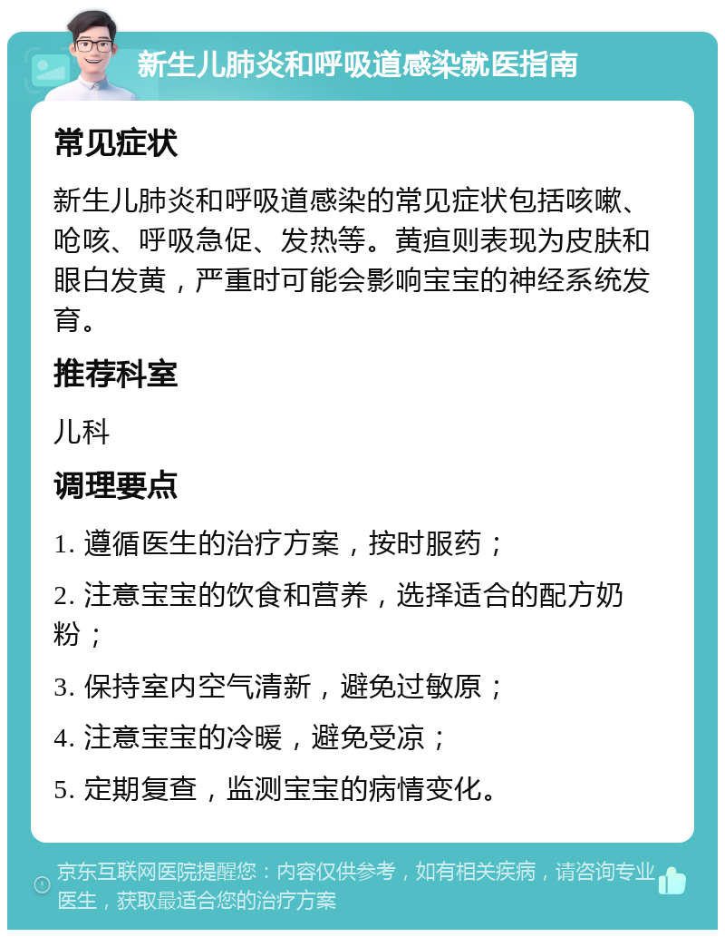 新生儿肺炎和呼吸道感染就医指南 常见症状 新生儿肺炎和呼吸道感染的常见症状包括咳嗽、呛咳、呼吸急促、发热等。黄疸则表现为皮肤和眼白发黄，严重时可能会影响宝宝的神经系统发育。 推荐科室 儿科 调理要点 1. 遵循医生的治疗方案，按时服药； 2. 注意宝宝的饮食和营养，选择适合的配方奶粉； 3. 保持室内空气清新，避免过敏原； 4. 注意宝宝的冷暖，避免受凉； 5. 定期复查，监测宝宝的病情变化。