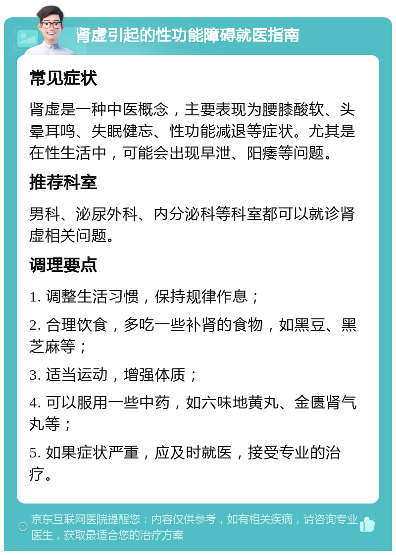 肾虚引起的性功能障碍就医指南 常见症状 肾虚是一种中医概念，主要表现为腰膝酸软、头晕耳鸣、失眠健忘、性功能减退等症状。尤其是在性生活中，可能会出现早泄、阳痿等问题。 推荐科室 男科、泌尿外科、内分泌科等科室都可以就诊肾虚相关问题。 调理要点 1. 调整生活习惯，保持规律作息； 2. 合理饮食，多吃一些补肾的食物，如黑豆、黑芝麻等； 3. 适当运动，增强体质； 4. 可以服用一些中药，如六味地黄丸、金匮肾气丸等； 5. 如果症状严重，应及时就医，接受专业的治疗。