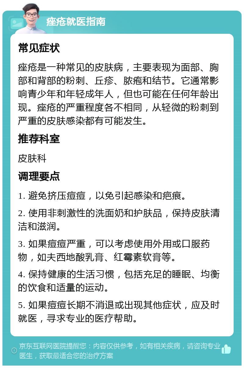 痤疮就医指南 常见症状 痤疮是一种常见的皮肤病，主要表现为面部、胸部和背部的粉刺、丘疹、脓疱和结节。它通常影响青少年和年轻成年人，但也可能在任何年龄出现。痤疮的严重程度各不相同，从轻微的粉刺到严重的皮肤感染都有可能发生。 推荐科室 皮肤科 调理要点 1. 避免挤压痘痘，以免引起感染和疤痕。 2. 使用非刺激性的洗面奶和护肤品，保持皮肤清洁和滋润。 3. 如果痘痘严重，可以考虑使用外用或口服药物，如夫西地酸乳膏、红霉素软膏等。 4. 保持健康的生活习惯，包括充足的睡眠、均衡的饮食和适量的运动。 5. 如果痘痘长期不消退或出现其他症状，应及时就医，寻求专业的医疗帮助。