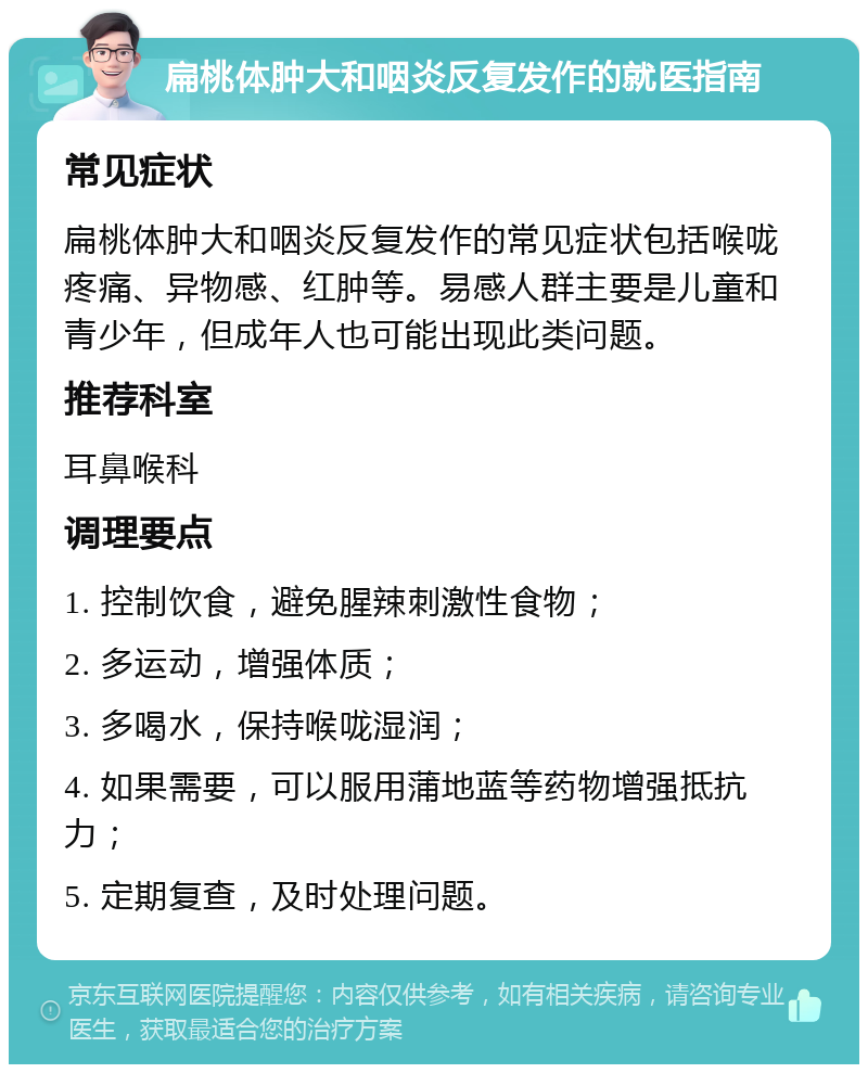 扁桃体肿大和咽炎反复发作的就医指南 常见症状 扁桃体肿大和咽炎反复发作的常见症状包括喉咙疼痛、异物感、红肿等。易感人群主要是儿童和青少年，但成年人也可能出现此类问题。 推荐科室 耳鼻喉科 调理要点 1. 控制饮食，避免腥辣刺激性食物； 2. 多运动，增强体质； 3. 多喝水，保持喉咙湿润； 4. 如果需要，可以服用蒲地蓝等药物增强抵抗力； 5. 定期复查，及时处理问题。