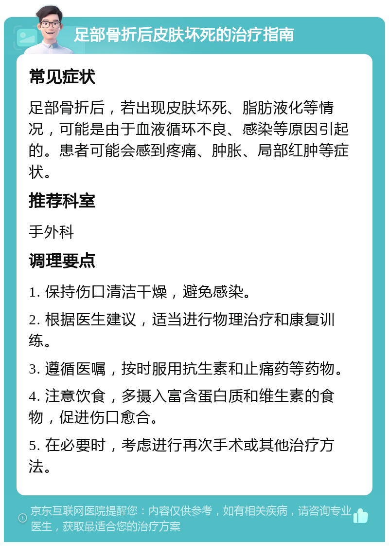 足部骨折后皮肤坏死的治疗指南 常见症状 足部骨折后，若出现皮肤坏死、脂肪液化等情况，可能是由于血液循环不良、感染等原因引起的。患者可能会感到疼痛、肿胀、局部红肿等症状。 推荐科室 手外科 调理要点 1. 保持伤口清洁干燥，避免感染。 2. 根据医生建议，适当进行物理治疗和康复训练。 3. 遵循医嘱，按时服用抗生素和止痛药等药物。 4. 注意饮食，多摄入富含蛋白质和维生素的食物，促进伤口愈合。 5. 在必要时，考虑进行再次手术或其他治疗方法。